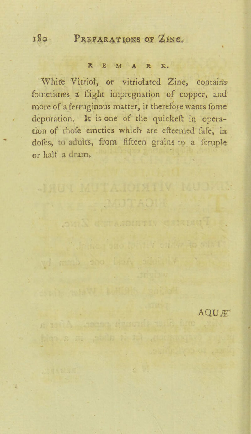 R © 4a R kK. White Vitriol, or vittiolated Zinc, contains fometimes a flight impregnation of copper, and more of a ferruginous matter, it therefore wants fome depuration. Jt is one of the quickeft in opera- tion of rhofe emetics whiclt are efteemed fafe, im dofés, to adults, from fifteen grains to a feruple or half a dram, | AQUEY “o- a” eh ee ‘