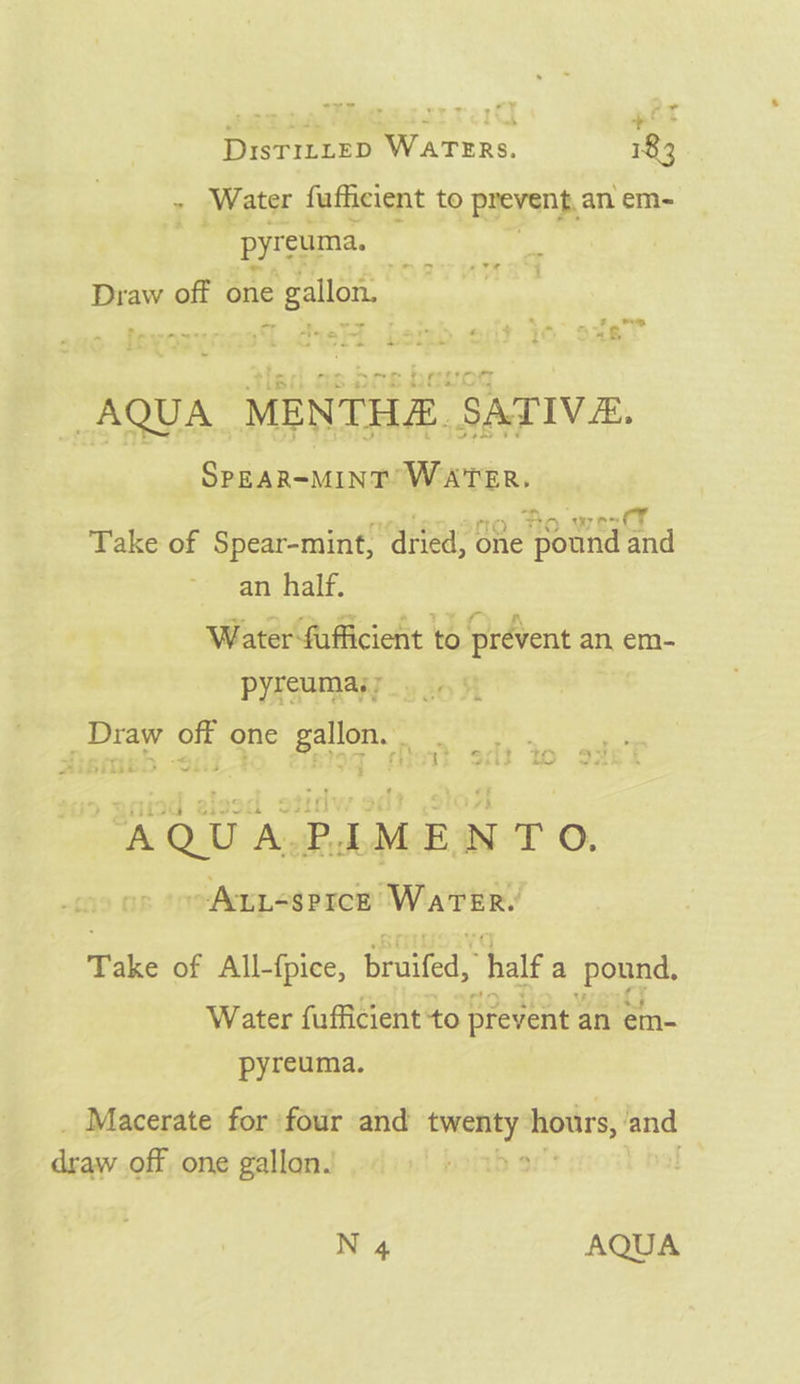 een a hums ttt 21 + DisTILLED WATERS. 183 ~ Water fufficient to RIEVSOR, an em- g pyreuma. Draw off one gallon. s ee ~ Pewarrr &gt; ’ Pe eS ia ‘hn Lee 4 ie “&amp; 7 | ss ‘_* er : . - . ~ : fific AQUA MENTHE SATIVA. So, Sea WATER. “2 Bo wee CY Take of Spear-mint, “dried, one pound and an half. Water fufficient to prevent an em- PYRSMAN &lt;9 20 31 | rt ont one faq ny ed; Yo ° / ‘J Pais nw #ibitbii. wei s 2 | ‘ antl A Qu ‘A. . th M E N TO. ~-ALL&lt;$PICE Water. Take of All-{pice, Braid half a out Water fufficient to prevent an em- pyreuma. Macerate for ‘four and aac saa and draw off one gallon.