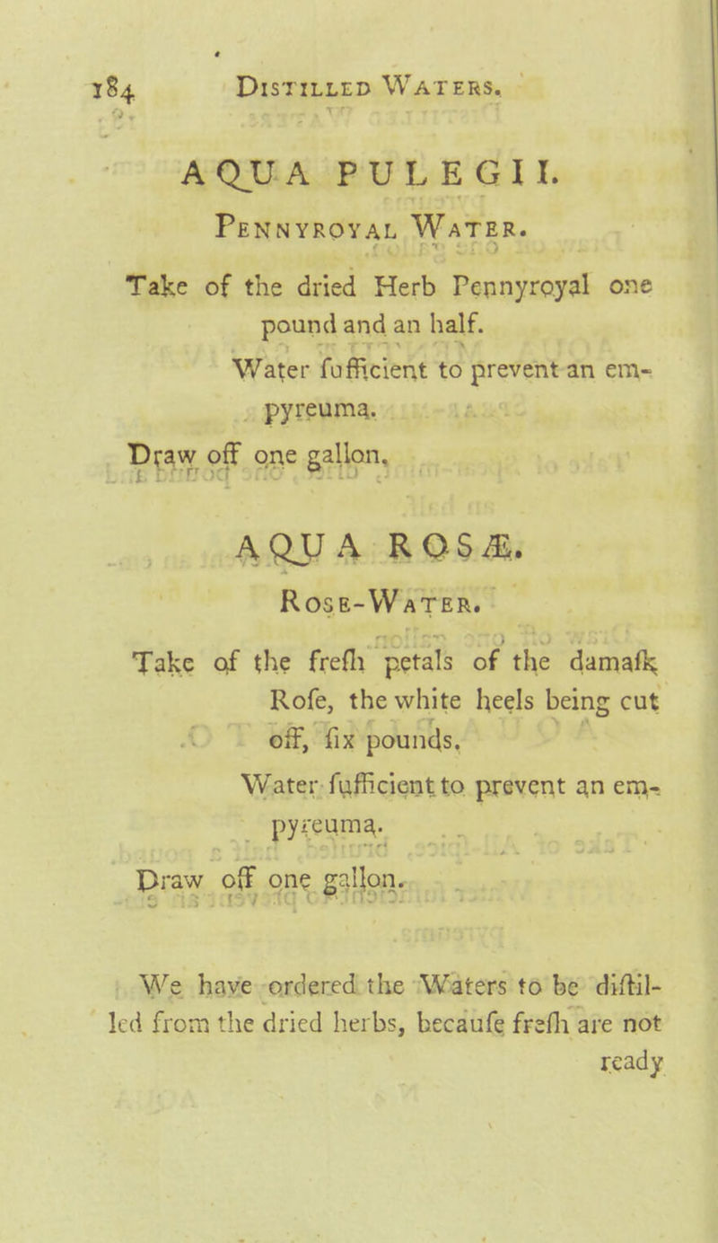 AQUA PULEGIL Penwyrovat Waren. Take of the dried Both Soca ani one pound and an half. Water fuficient te prevent-an em- » pyreuma. | Dray OF OBe Raley ic AQUA ROSA, Rose-WarTer. Take of the frefh “petals ‘of the damafk Rofe, the white heels being cut off, fix pounds, Water fufficient to prevent an em- __ preeama, Draw off one gallon. . We have-ordered the ‘Waters to be diftil- led from the dried herbs, becaufe frefh are not ready