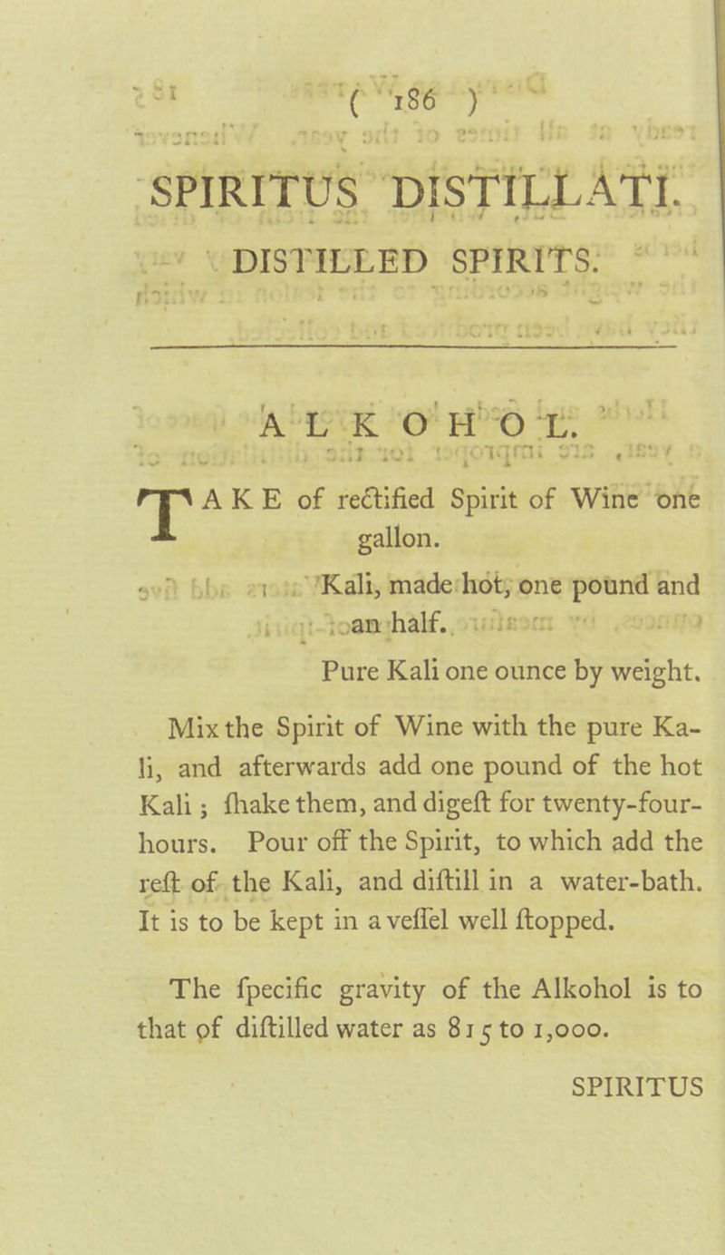 ‘spIRITUS BISTRCL ARE’ “ “DISTILLED SPIRITS.” ~ be AKE of rectified Spirit of Wine “one gallon. ov bbs 2 » Kali; made‘hot; one pound and Jinigt-toenghalf, simlesm yd .coonno Pure Kali one ounce by weight. Mix the Spirit of Wine with the pure Ka- li, and afterwards add one pound of the hot Kali; fhake them, and digeft for twenty-four- hours. Pour off the Spirit, to which add the reft of the Kali, and diftill in a water-bath. It is to be kept in a veffel well ftopped. The fpecific gravity of the Alkohol is to that of diftilled water as 815 to 1,000.