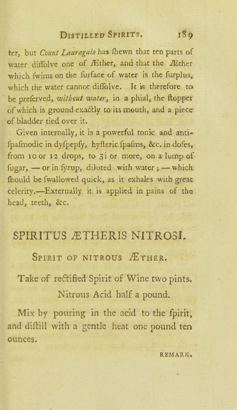 ter, but Count Lauragais has fhewn that ten parts of water diffolve one of A&amp;ther, and-that the Aéther which fwims on the furface of water is the furplus, which the water cannot diffolve. It is therefore to be preferved, without water, in, a phial, the ftopper of whichis ground exactly to:its mouth, anda piece of bladder tied over it. _ Given internally, it is a powerful tonic and. anti- f{pafmodic in dyf{pepfy;,, hyfteric fpafms, &amp;c. in-dofes, from 10 or 32 drops, to 31 or more, ona lump of. fugar, — or in fyrup, diluted. with water ; — which fhould be fwallowed quick, as it’ exhales wich great celerity.—Externally it is applied in pains of the head, teeth, &amp;c. SPIRITUS ATHERIS NITROSI, SPIRIT OF NITROUS /E THER, Take of re¢tified'Spirit of Wine two pints. Nitrous Acid half a pound. Mix by pouring in the acid to the fpirit, and diftill with a gentle heat one pound ten ounces, REMARK,