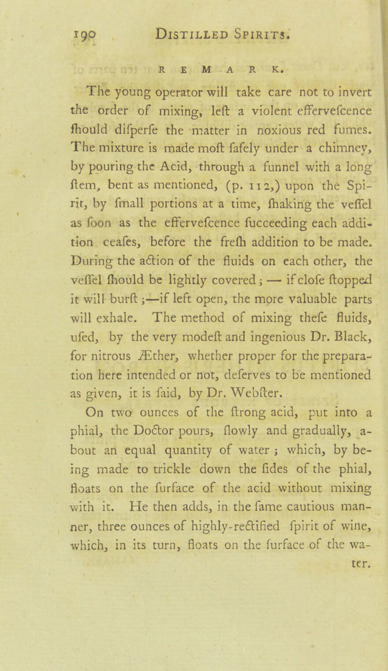 R @) MACAO R UR, ' The young operator will take care not to invert the order of mixing, left a violent effervefcence fhould difperfe the ‘matter in noxious red fumes. The mixture is made moft fafely under-a chimney, by pouring the Acid, through a funnel with a long ftem, bent as mentioned, (p. 112,) upon the Spi- rit, by {mall portions at a time, fhaking the veffel as foon as the effervefcence fucceeding each addi- tion ceafes, before the frefh addition to be made. During the action of the fluids on each other, the veffel fhould be lightly covered ; — if clofe {topped ~ it will burt ;+if left open, the more valuable parts will exhale. The method of mixing thefe fluids, ufed, by the very modeft and ingenious Dr. Black, for nitrous Aither, whether proper for the prepara- tion here intended or not, deferves to be mentioned as given, it is faid, by Dr. Webfter. On two' ounces of the ftrong acid, put into a phial, the Doétor pours, flowly and gradually, a- bout an equal quantity of water ; which, by be- ing made to trickle down the fides of the phial, floats on the furface of the acid without mixing with it. He then adds, in the fame cautious man-_ ner, three ounces of highly-rectified fpirit of wine, which, in its turn, floats on the furface of the wa-