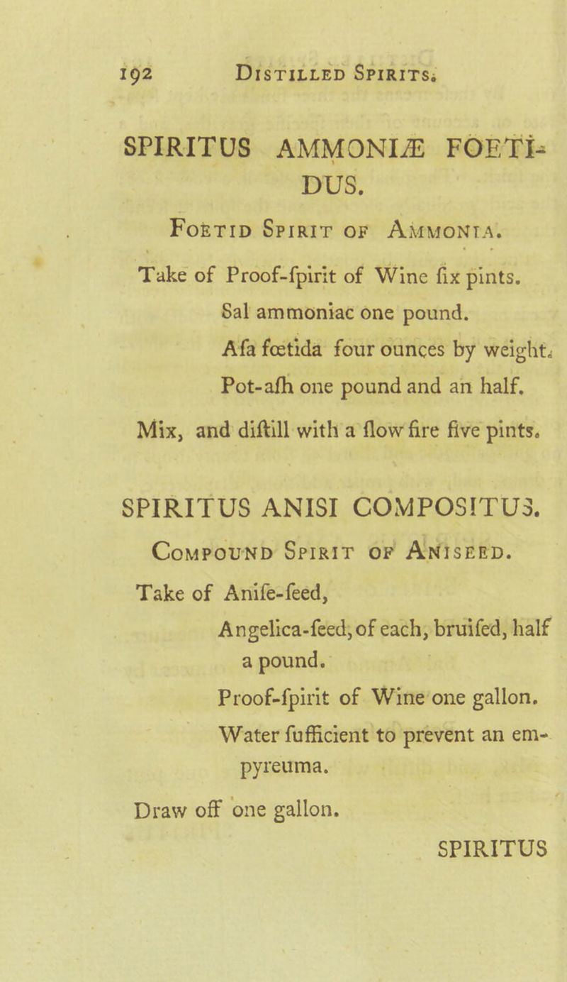 SPIRITUS AMMONIZ FOERTI- DUS. Forrip Sprrir or AMMOoNTA. Take of Proof-fpirit of Wine fix pints. Sal ammoniac one pound. Afa foetida four ounces by weight. Pot-afh one pound and an half, Mix, and diftill with a flow fire five pints. SPIRITUS ANISI COMPOSITUS. Compounpb Sprrir or ANISEED. Take of Anife-feed, Angelica-feed; of each, bruifed, half a pound. Proof-fpirit of Wine’one gallon. Water fufficient to prevent an em- pyreuma. Draw off one gallon.