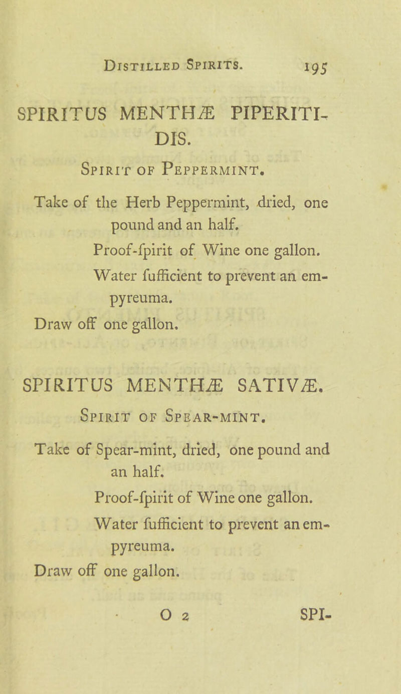 SPIRITUS MENTHZ PIPERITI- DIS. Sprrir oF PEppERMINT. Take of the Herb Peppermint, dried, one pound and an half. Proof-{pirit of Wine one gallon. Water fufficient to prevent an em- pyreuma. Draw off one gallon. ~SPIRITUS MENTHZ SATIVZ. SPIRIT OF SPEAR=MINT. Take of Spear-mint, dried, one pound and an half. Proof-{pirit of Wine one gallon. Water fufficient to prevent an em- pyreuma. Draw off one gallon.