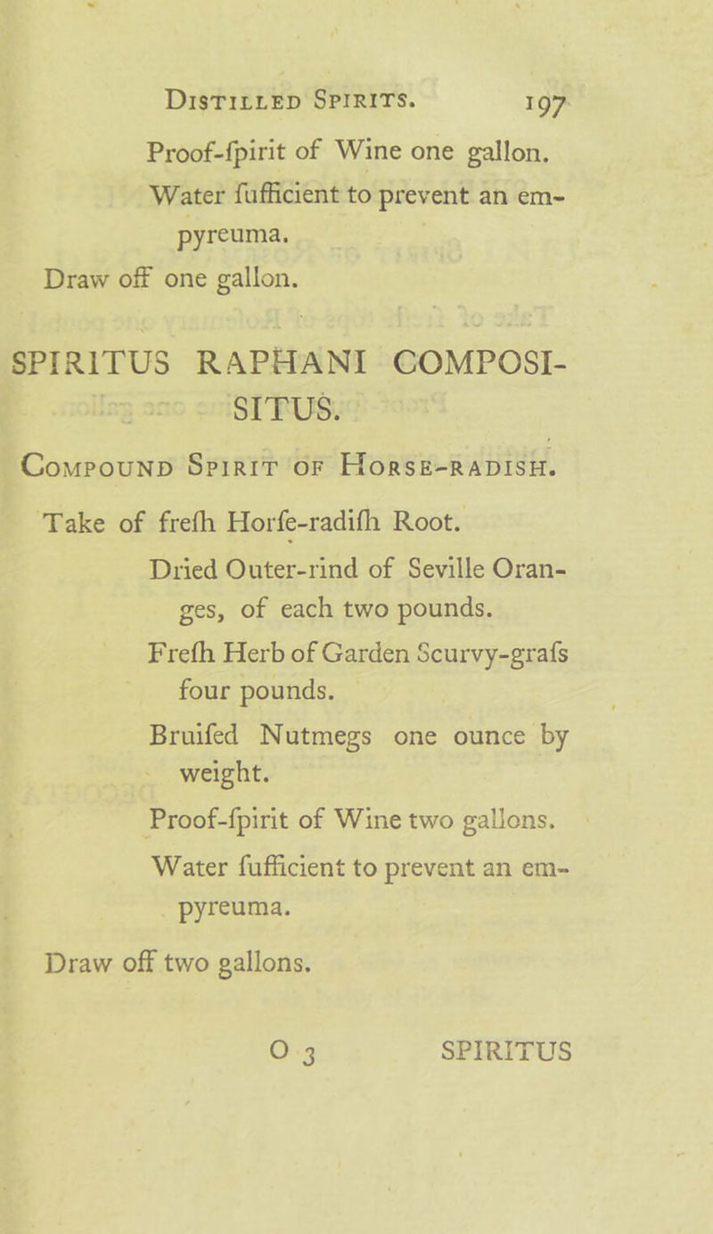 Proof-{pirit of Wine one gallon. Water fufficient to prev ent an em- pyreuma. Draw off one gallon. SPIRITUS RAPHANI GOMPOSI- SITUS. » Compounpb Spirit of Horsk-RaDIsH. ‘Take of frefh Horfe-radifh Root. Dried Outer-rind of Seville Oran- ges, of each two pounds. Frefh Herb of Garden Scurvy-grafs four pounds. Bruifed Nutmegs one ounce by weight. Proof-fpirit of Wine two gallons. Water fufficient to prevent an em- pyreuma. Draw off two gallons.