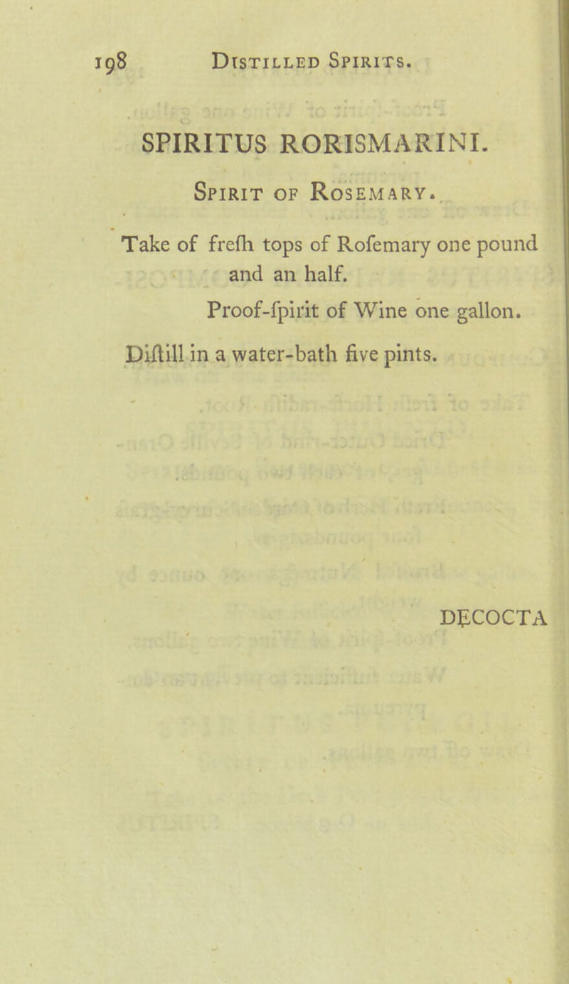 SPIRITUS RORISMARINI. Spigrr oF RosEMARY.. “Take of frefh tops a Rofemary one pound and an half. | Proof-{pirit of Wine one gallon. Diftill.in a water-bath five pints. DECOCTA |
