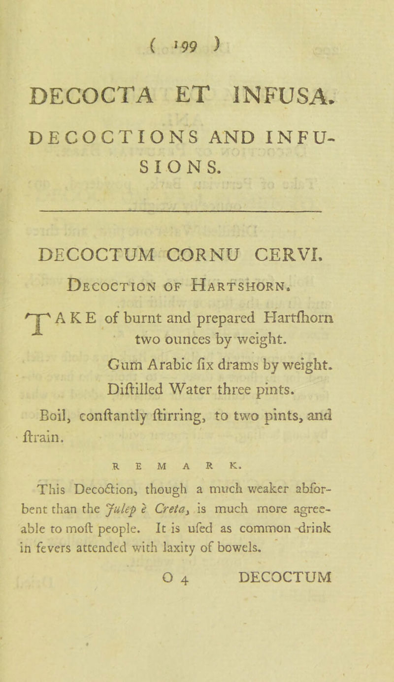 DECOCTA ET INFUSA. DECOCTIONS AND INFU- SIONS. DECOCTUM:-CORNU CERVI, Decocrion or HarTsuorn. ig % AKE of burnt and prepared Hartfhorn two ounces by weight. Gum Arabic fix drams by weight. _ Diftilled Water three pints. Boil, conftantly ftirring, to two pints, and - ftrain. Re ES Mi AD Re UK. This Decoétion, though a much weaker abfor- bent than the Fulep @ Creta, is much more agree- able to moft people. It is ufed as common -drink in fevers attended with laxity of bowels. — O4 DECOCTUM