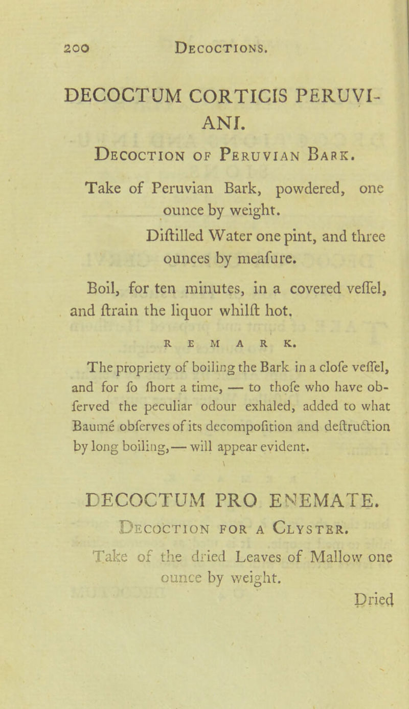 DECOCTUM CORTICIS PERUVI- ANI. DeEcocTION oF PERUVIAN Bark. Take of Peruvian Bark, powdered, one ounce by weight. Diftilled Water one pint, and three ounces by meafure. Boil, for ten minutes, in a covered veflel, _ and ftrain the liquor whilft hot. Rg ee ne tAs eee le The propriety of boiling the Bark in a clofe veffel, and for fo fhort a time, — to thofe who have ob- ferved the peculiar odour exhaled, added to what Baumé obferves of its decompofition and deftruction by long boiling, — will appear evident. \ DECOCTUM PRO ENEMATE. DECOCTION FOR A CLYSTER. Take of the dried Leaves of Mallow one ounce by weight. Dried
