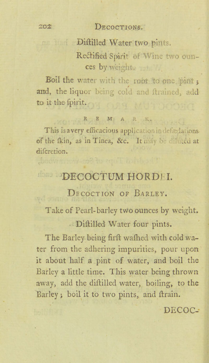 Diftilled Water two pints. Rectified Spirit of Wine two oun-_ ces by weight. a Boil the water with the root. ‘to onc. pint ; and, the liquor being cold and ftrained, add to it the fpirit.. Re BMY AR Ke This isavery efficacious application in defadations. of the fkin, as in Tinea, &amp;c. Tt may be dilutéd at difcretion. &gt; ‘ ‘DECOCTUM HORDHFI. DecocTion OF Bar ey. Take of Pearl-barley two ounces by weight. . Diftilled Water four pints. The Barley. being firft wafhed with cold wa- ter from the adhering mpurities, pour upon it about half a pint of water, and boil the Barley a little time. This water being thrown | away, add the diftilled water, boiling, to the Barley ; boil it to two pints, and ftrain. DECSOC: