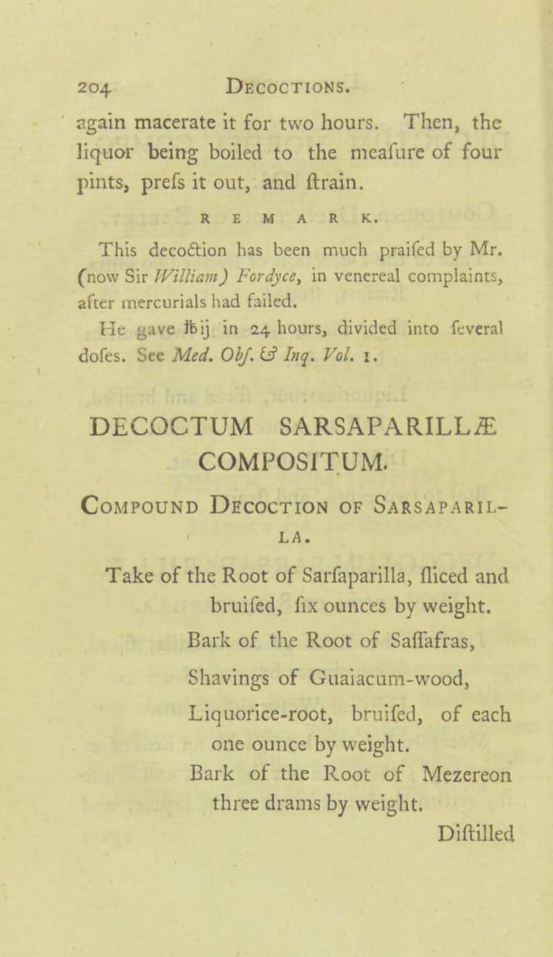 ' again macerate it for two hours. Then, the liquor being boiled to the meafure of four pints, prefs it out, and ftrain. RO B2OMi) As BALE. This decoétion has been much praifed by Mr. (now Sir William) Fordyce, in venereal Sona. after mercurials had failed. He gave. ibi), in 24 hours, divided into feveral dofes. See Med. Ob/. S Ing. Vol. x. DECOCTUM SARSAPARILLE COMPOSITUM. ComrounpD DEcocTIOoNn OF SARSAPARIL- ra Take of the Root of Sarfaparilla, fliced and | bruifed, fix ounces by weight. Bark of the Root of Saffafras, Shavings of Guaiacum-wood, Liquorice-root, bruifed, of each one ounce by weight. Bark of the Root of Mezereon three drams by weight. Diftilled