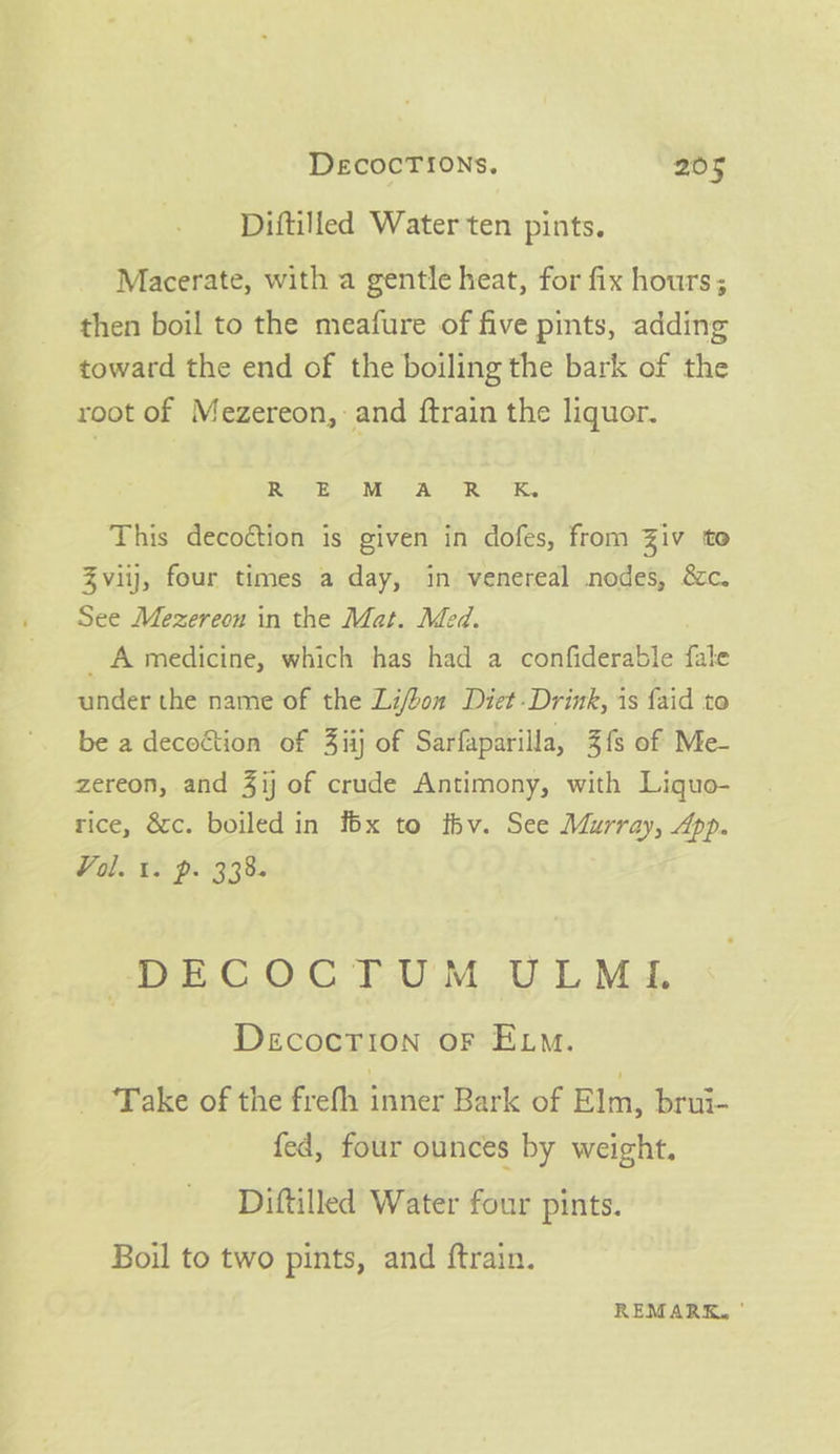 Diftilled Water ten pints. Macerate, with a gentle heat, for fix hours; then boil to the meafure of five pints, adding toward the end of the boiling the bark of the root of Mezereon, and {train the liquor. RIE Me ASR UK This decoction is given in dofes, from Ziv to Zviij, four times a day, in venereal nodes, &amp;c. See Mezereon in the Mat. Med. _ A medicine, which has had a confiderable fale under the name of the Li/bon Diet-Drink, is faid to be a decoétion of 3iij of Sarfaparilla, 3{s of Me- zereon, and 41 of crude Antimony, with Liquo- tice, &amp;c. boiled in f6x to ihv. See Murray, App. Val. 1. P. 338. D#E.C.O CTU M ULMI Decocrion oF Exo. Take of the frefh iAMEE Bark of Elm, brui- fed, four ounces by weight. Diftilled Water four pints. Boil to two pints, and ftrain. REMARK, '
