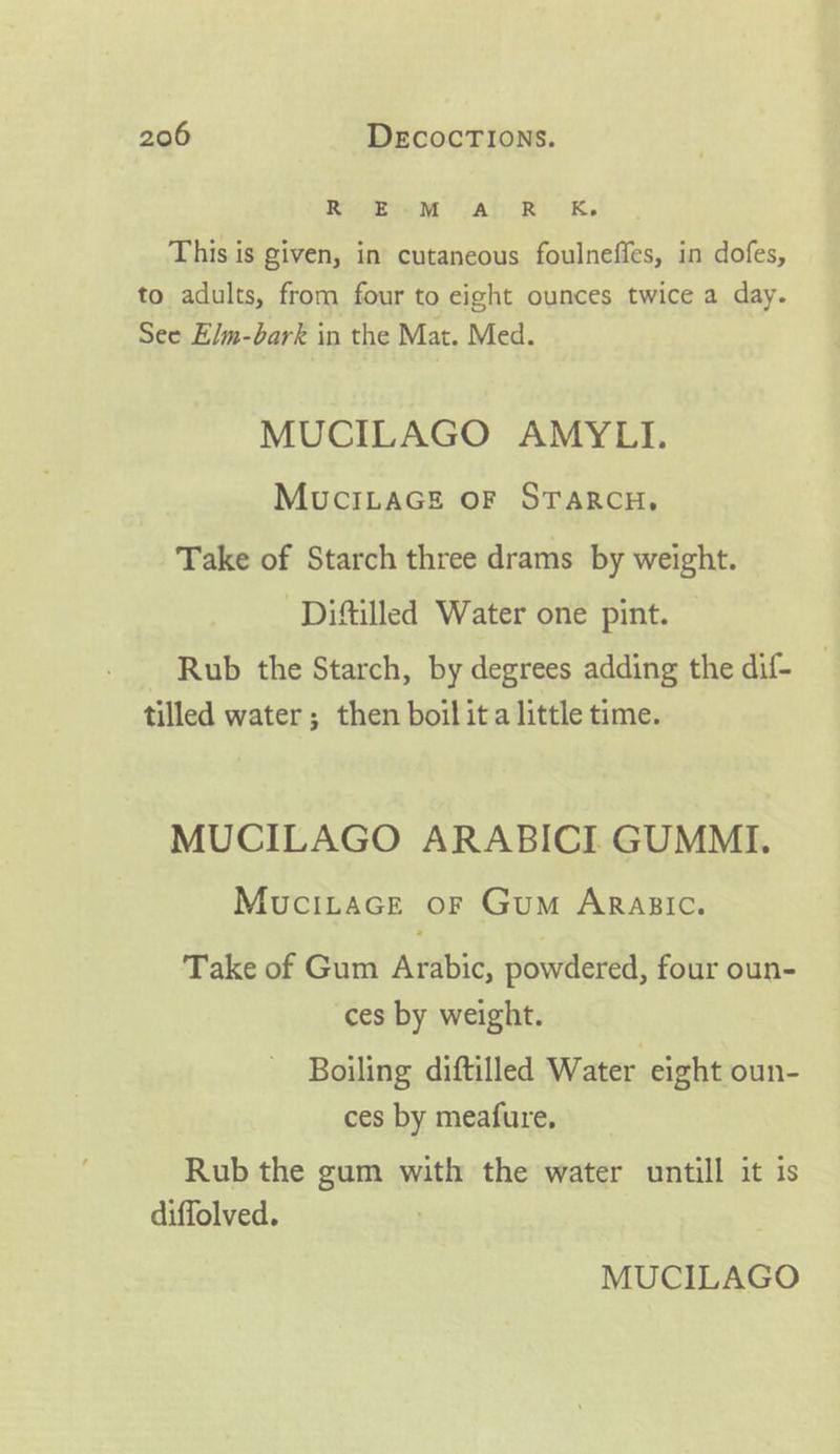 RioEWwM Ah RK. This is given, in cutaneous foulneffes, in dofes, to adults, from four to eight ounces twice a day. See Elm-bark in the Mat. Med. MUCILAGO AMYLI. MucILAGE OF STARCH, Take of Starch three drams by weight. -Diftilled Water one pint. Rub the Starch, by degrees adding the dif- tilled water; then boil ita little time. MUCILAGO ARABICI GUMMI. MuciLtacGe or Gum ArRagsic. Take of Gum Arabic, powdered, four oun- ces by weight. Boiling diftilled Water eight oun- ces by meafure, Rub the gum with the water untill it is diffolved. MUCILAGO