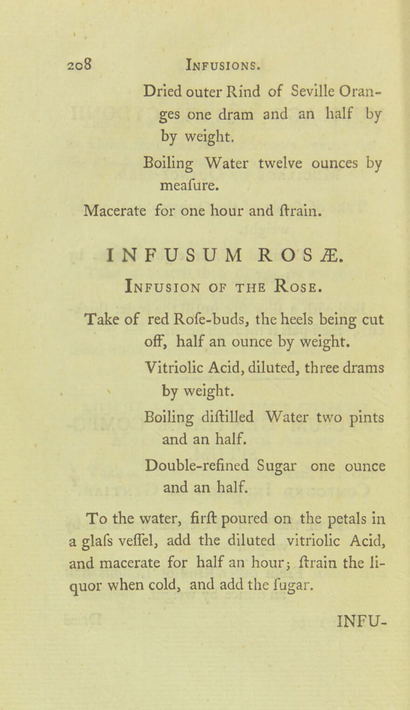 Dried outer Rind of Seville Oran- ges one dram and an half by by weight. Boiling Water twelve ounces by meafure. Macerate for one hour and ftrain. INFUSUM ROS &amp;Z. INFUSION OF THE Ross. Take of red Rofe-buds, the heels being cut | off, half an ounce by weight. Vitriolic Acid, diluted, three drams by weight. Boiling diftilled Water two pints and an half. Double-refined Sugar one ounce and an half. To the water, firft poured on the petals in a glafs veflel, add the diluted vitriolic Acid, and macerate for half an hour; ftrain the li- quor when cold, and add the fugar. INFU-