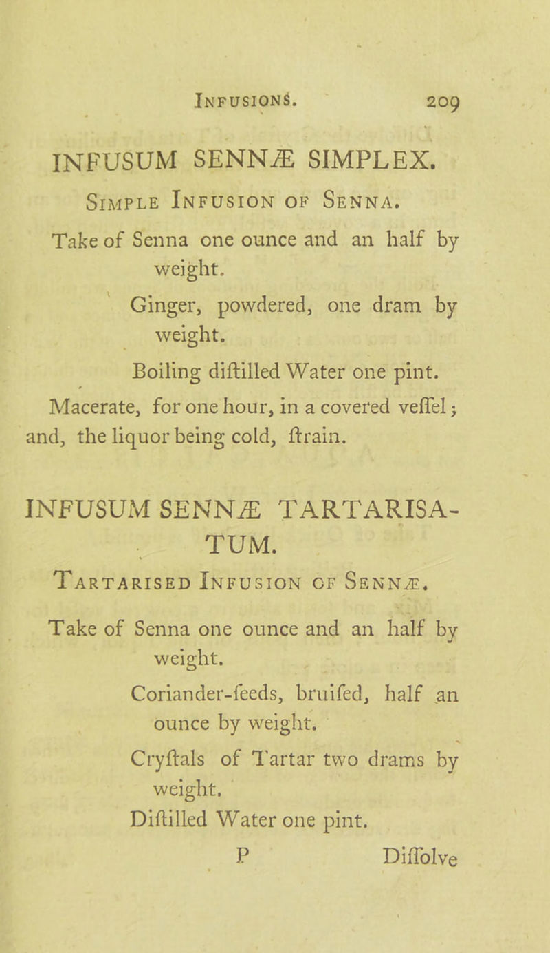 INFUSUM SENN SIMPLEX, StmpLE INFUSION OF SENNA. Take of Senna one ounce and an half by weight. Ginger, powdered, one dram by weight. Boiling diftilled Water one pint. Macerate, for one hour, in a covered vefiel ; and, the liquor being cold, ftrain. INFUSUM SENNA TARTARISA- TUM. TarTARISED INFUSION OF SENNA, Take of Senna one ounce and an half by weight. : Coriander-feeds, bruifed, half an ounce by weight. Cryftals of Tartar two drams by weight, - Diftilled Water one pint. P Diffolve
