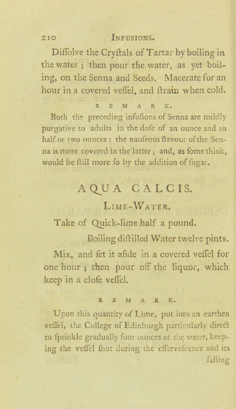 Diffolve the Cryftals of Tartar by boiling in the water ; then pour the water, as yet boil- ing, on the Senna and Seeds. Macerate for an hour in a covered veffel, and {train when cold. | Re Ge AR: Ky Both the preceding infufions of Senna are mildly purgative to adults in the dofe of an ounce and an half or two ounces: the naufeous flavour of the Sen- na is more covered in the latter ; and, as fome think, would be {till more fo by the addition of fugar. ee A GOA as, Lime-Warer. Take of Quick-lime half a pound. Boiling diftilled Water twelve pints. Mix, and fet it afide in a covered veffel for — one hour ; then pour off the liquor, which keep in a clofe veflel. R Bim Yap Ree. Upon this quantity of Lime, put into an earthen vefiel, the College of Edinburgh particularly direct to fprinkle gradually four ounces of the water, keep- ing the veffel fhut during the effervefcence and its — f ¥ falling