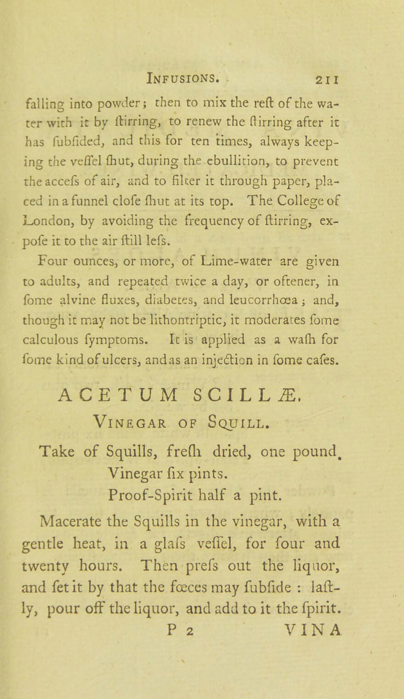 falling into powder; then to mix the reft of the wa- ter with it by ftirring, to renew the ftirring after it has fubfided, and this for ten times, always keep- ing the veffel fhut, during the ebullition, to prevent the accefs of air, and to filter it through paper, pla- ced inafunnel clofe fhut at its top. The College of London, by avoiding the frequency of ftirring, ex- - pofe it to the air ftill lefs. Four ounces, or more, of Lime-water are given to adults, and repeated twice a day, or oftener, in fome alvine fluxes, diabetes, and leucorrhoea; and, though it may not be lithontriptic, it moderates fome calculous fymptoms. It is’ applied as a wath for fome kind of ulcers, andas an injection in fome cafes. ROBT UM-SCIL Lz, VINEGAR OF SQUILL. Take of Squills, frefh dried, one pound, Vinegar fix pints. Proof-Spirit half a pint. Macerate the Squills in the vinegar, with a gentle heat, in a glafs vefiel, for four and twenty hours. Then prefs out the liquor, and fet it by that the foeces may fubfide : laft- ly, pour off the liquor, and add to it the fpirit. F-2 | VINA