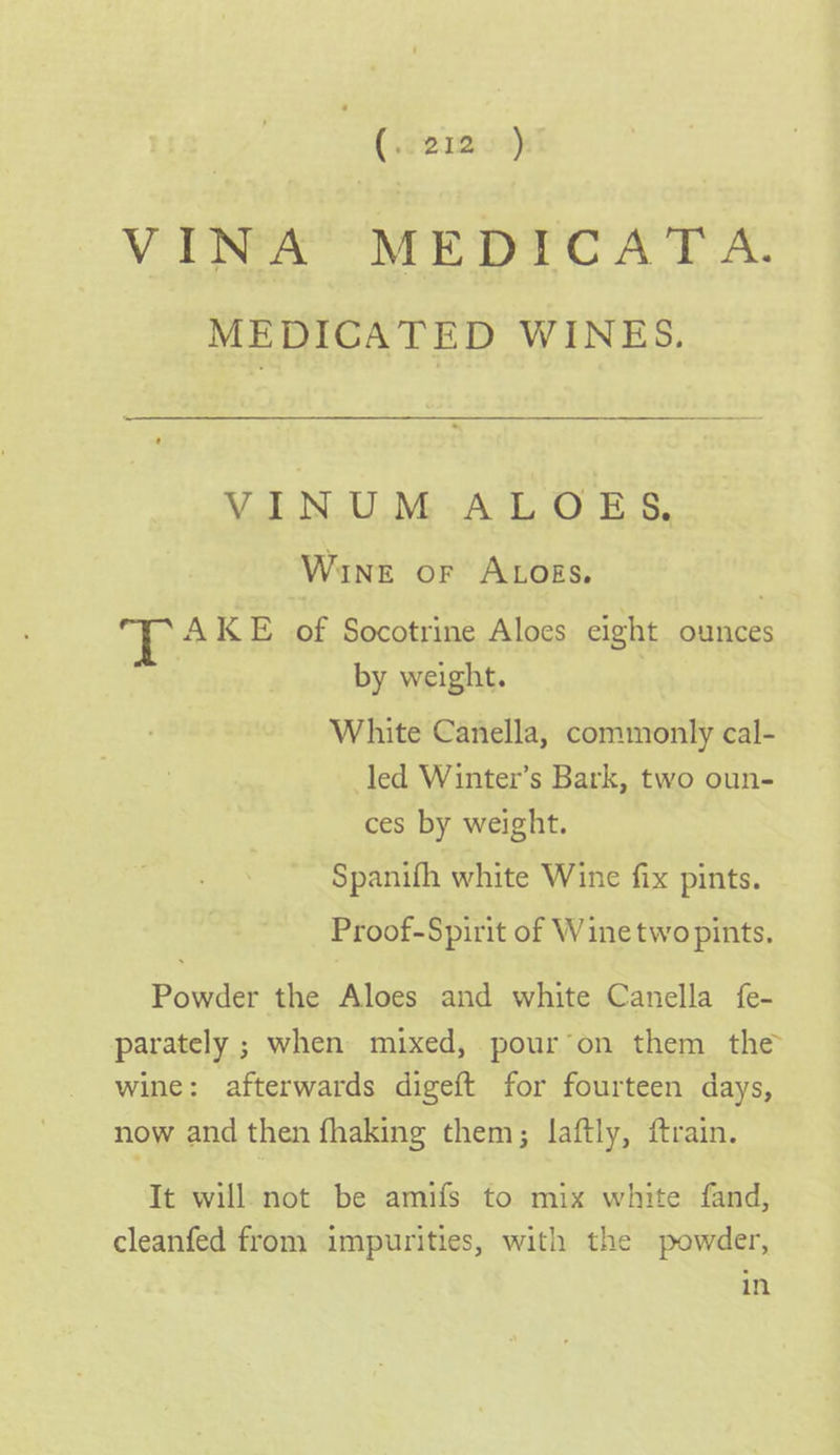 VINA MEDICATA. MEDICATED WINES. VEN UM ACL OES. Wine or ALosgs, h AKE of Socotrine Aloes eight ounces | by weight. , White Canella, commonly cal- led Winter’s Bark, two oun- ces by weight. Spanifh white Wine fix pints. Proof-Spirit of Winetwo pints. Powder the Aloes and white Canella fe- parately ; when mixed, pour’on them the wine: afterwards digeft for fourteen days, now and then fhaking them; laftly, ftrain. It will. not be amifs to mix white fand, cleanfed from impurities, with the powder, in