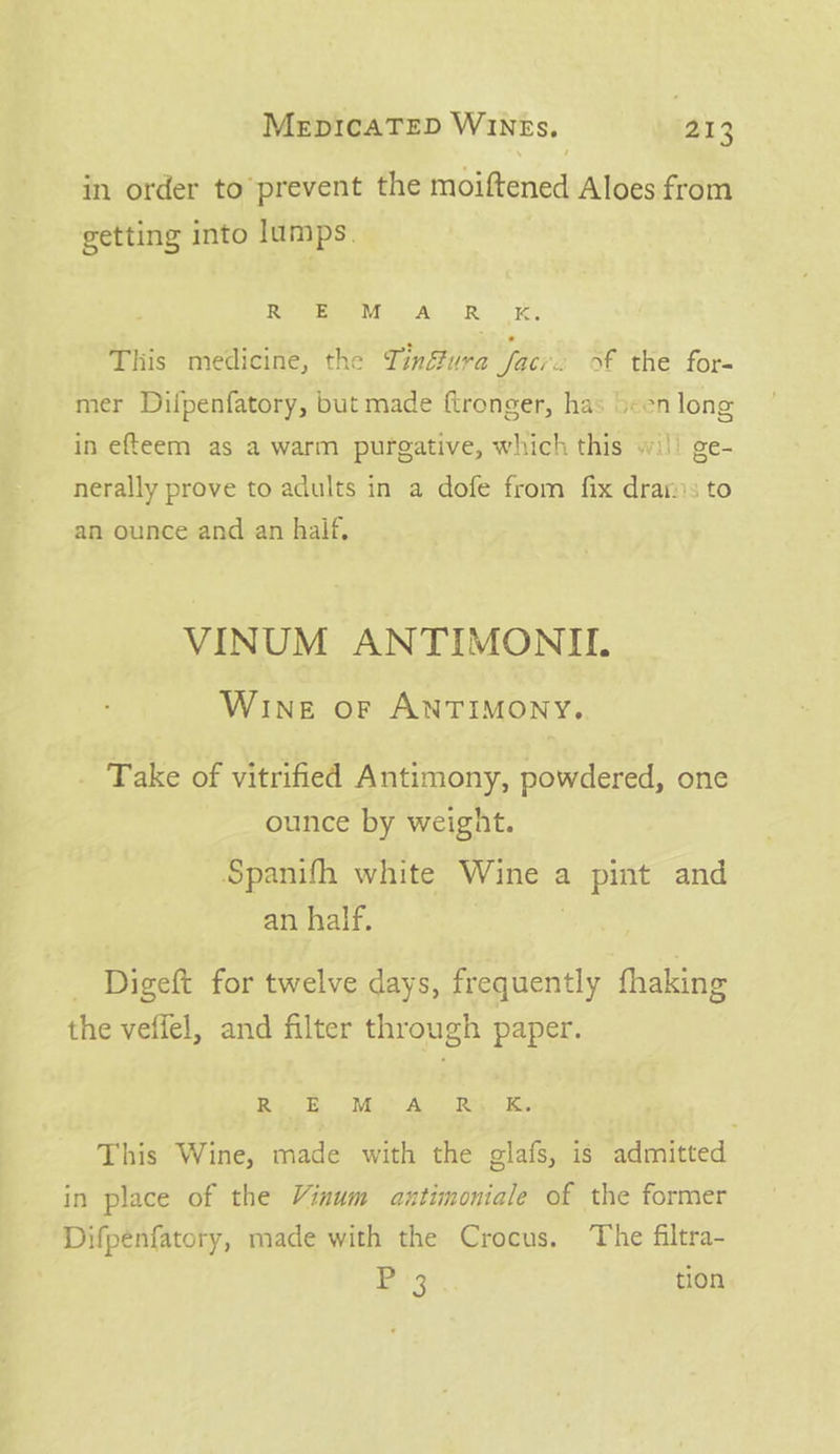in order to prevent the moiftened Aloes from getting into lumps. RRB A OR |, This medicine, the Tinéfura face. of the for- mer Dilpenfatory, but made ftronger, has been long in efteem as a warm purgative, which this wi!) ge- nerally prove to adults in a dofe from fix drars to an ounce and an haif, VINUM ANTIMONIL WIneE or ANTIMONY. _ Take of vitrified Antimony, powdered, one ounce by weight. Spanifh white Wine a pint and an half. | _ Digeft for twelve days, frequently fhaking the veffel, and filter through paper. Ry ER Mi A Roy Ks. This Wine, made with the glafs, is admitted in place of the Vinum axtimoniale of the former Difpenfatory, made with the Crocus. ‘The filtra- Bi tion