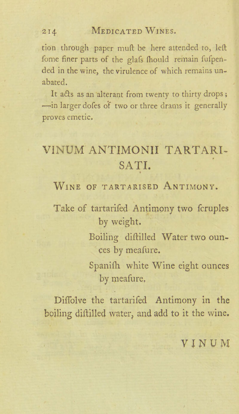 tion through paper muft be here attended to, left fome finer parts of the glafs fhould remain fufpen- — ded in the wine, the virulence of which remains un- abated. It aéts as an alterant from twenty to thirty drops; —in larger dofes of two or three drams it generally proves emetic. VINUM ANTIMONI TARTARI- SATI. WINE OF TARTARISED ANTIMONY. Take of tartarifed Antimony two fcruples by weight. Boiling diftilled Water two oun- ces by meafure, Spanifh white Wine eight ounces by meafure, Diffolve the tartarifed Antimony in the boiling diftilled water, and add to it the wine. VINUM