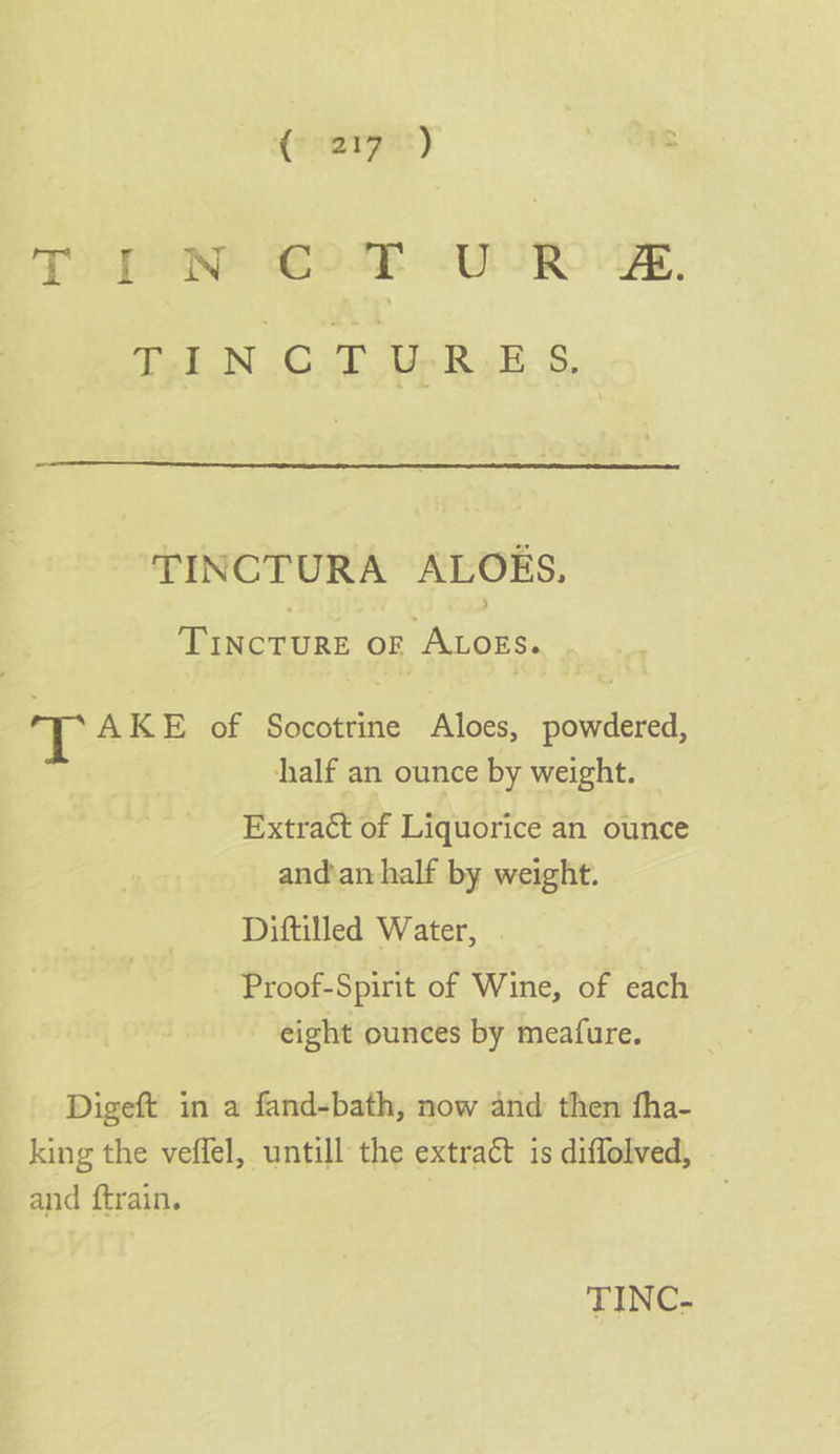 ( aryet) | - TIP wD: ONE AUR, Paton (C.d0 unk site TINCTURA ALOES. TINCTURE OF ALOES. T AKE of Socotrine Aloes, powdered, half an ounce by weight. Extract of Liquorice an ounce and’an half by weight. Diftilled Water, Proof-Spirit of Wine, of each eight ounces by meafure. Digeft in a fand-bath, now and then fha- king the veffel, untill the extract 1s diffolved, and ftrain. )