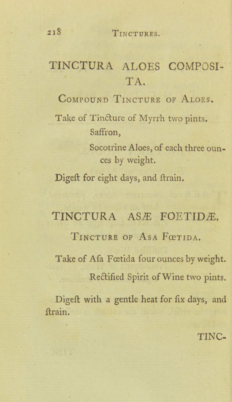 TINCTURA ALOES COMPOSI- AR Compounp TIncTuRE oF ALOES. Take of ‘Tincture of Myrrh two pints. Saftron, Socotrine Aloes, of each three oun- ces by weight. Digeft for eight days, and ftrain. TINCTURA ASH FOETIDA. Tincture OF ASA Foeripa. Take of Afa Foetida four ounces by weight. Rectified Spirit of Wine two pints. Digeft with a gentle heat for fix days, and ftrain.