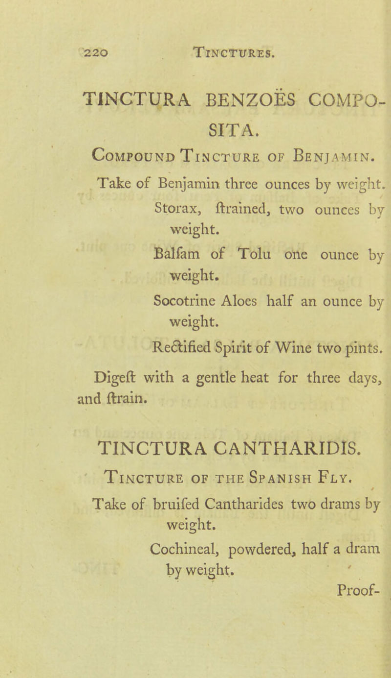 TINCTURA BENZOES COMPO- SITA. Compounp Tincrure or BenjAMIN. _. Take of Benjamin three ounces by weight. Storax, ftrained, two ounces by weight. Balfam of Tolu one ounce by weight. Socotrine Aloes half an ounce by weight. Rectified Spirit of Wine two pints. Digeft with a gentle heat for three days, and ftrain. | TINCTURA CANTHARIDIS. TINCTURE OF THE SPANISH Fiy. Take of bruifed Cantharides two drams by weight. Cochineal, powdered, halt a anaes by weight. Proof- |