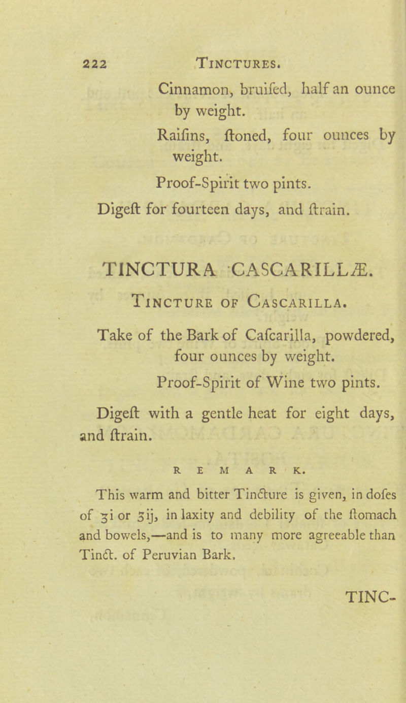 Cinnamon, bruifed, half an ounce by weight. Raifins, ftoned, four ounces by weight. Proof-Spirit two pints. Digeft for fourteen days, and ftrain. TINCTURA :‘CASGARILLE. TINcTURE OF CascCARILLA. Take of the Bark of Calcauila powdered, four ounces by weight. Proof-Spirit of Wine two pints. Digeft with a gentle heat for cight days, and ftrain. Ro MEP ees eR One This warm and bitter Tincture is given, in dofes of yior 3ij, in laxity and debility of the ftomach and bowels,—and is to many more agreeable than Tinct. of Peruvian Bark,
