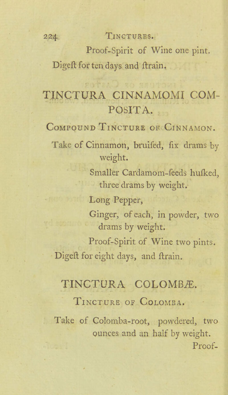 22:4. TINCTURES.. Proof-Spirit of Wine one pint. Digeft for ten days and ftrain. TINCTURA, CINNAMOMI COM- POSITA. . Comrounp TincTuRE Sie ahion: Take of Cinnamon, bruifed, fix drams by weight. Smaller Cardamom-feeds hufked, three drams by weight. Long Pepper, Ginger, of each, in powder, two drams by weight. Proof-Spirit of Wine two pints. - Digeft for eight days, and ftrain. TINCTURA COLOMBA. ~ Tincrure or Cotompa. Take of Colomba-root, powdered, two ounces and an half by weight.
