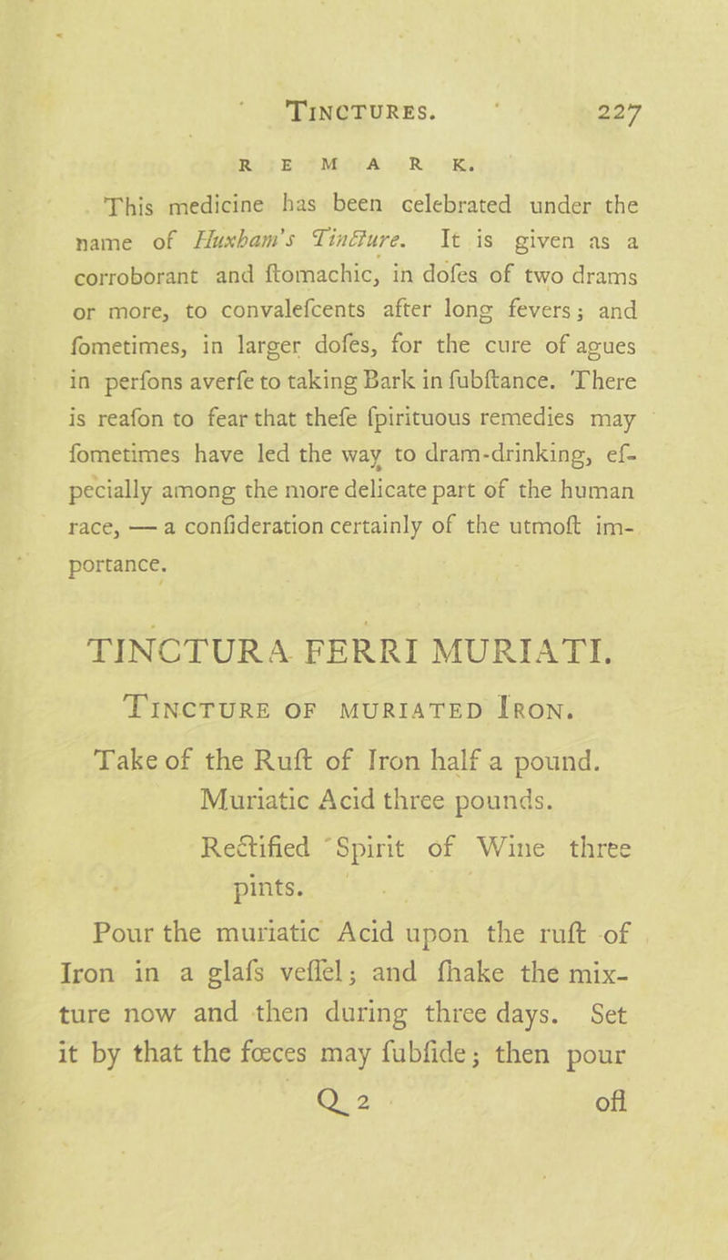 RS EMEMOEA oe Rie tes This medicine has been celebrated under the name of Hluxbam’s Tinéure. It is given as a corroborant and ftomachic, in dofes of two drams or more, to convalefcents after long fevers; and fometimes, in larger dofes, for the cure of agues in perfons averfe to taking Bark in fubftance. ‘There is reafon to fear that thefe f{pirituous remedies may fometimes have led the way to dram-drinking, ef- pecially among the more delicate part of the human race, — a confideration certainly of the utmoft im- portance. TINCTURA FERRI MURIATI. ‘TINCTURE OF MURIATED IRON. Take of the Ruft of Iron half a pound. Muriatic Acid three pounds. Rectified “Spirit of Wine three pints. | Pour the muriatic Acid upon the ruft of Iron in a glafs veflel; and fhake the mix- ture now and then during three days. Set it by that the foeces may fubfide; then pour QO. 2 off