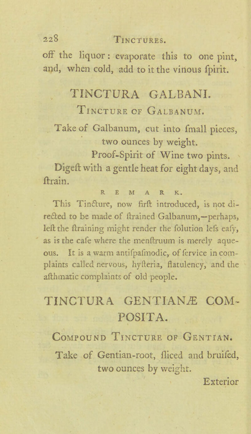 off the liquor: evaporate this to one pint, and, when cold, add to it the vinous fpirit. TINCTURA GALBANI. Tincture of GALBANUM. _ Take of Galbanum, cut into fmall pieces, two ounces by weight. Proof-Spirit of Wine two pints. Digeft with a gentle heat for eight days, and f{train. R Ew A R Ke This Tindture, now firft introduced, is not di- rected to be made of ftrained ‘Galbanum,—perhaps, leit the {training might render the folution lefs eafy, “ as is the cafe where the menftruum is merely aque- ous. It is a warm antifpafmodic, of fervice in com- plaints called nervous, hyfteria, flatulency, and the | afthmatic complaints of old people. TIN CTURA GENTIANE COM ~ POSITA. ComrounpD Tincrure oF GENTIAN. Take of Gentian-root, fliced and bruifed, two ounces by weight. . Exterior