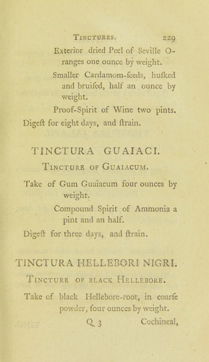 Exterror dried Peel of Seville O- ranges one ounce by weight. © Smaller Cardamom-feeds, hufked and bruifed, half an ounce by weight. Proof-Spirit of Wine two pints. Digeft for eight days, and ftrain. TINCTURA GUAIACI., Tincture or Guaiacum, Take of Gum Guaiacum four ounces by weight. Compound Spirit of Ammonia a pint and an half. Digeft for three days, and ftrain. TINCTURA HELLEBORI NIGRI. TIncTURE OF BLACK HELLEBORE. Take of black Hellebore-root, in coarfe powder, four ounces by weight. Q 3 Cochineal,