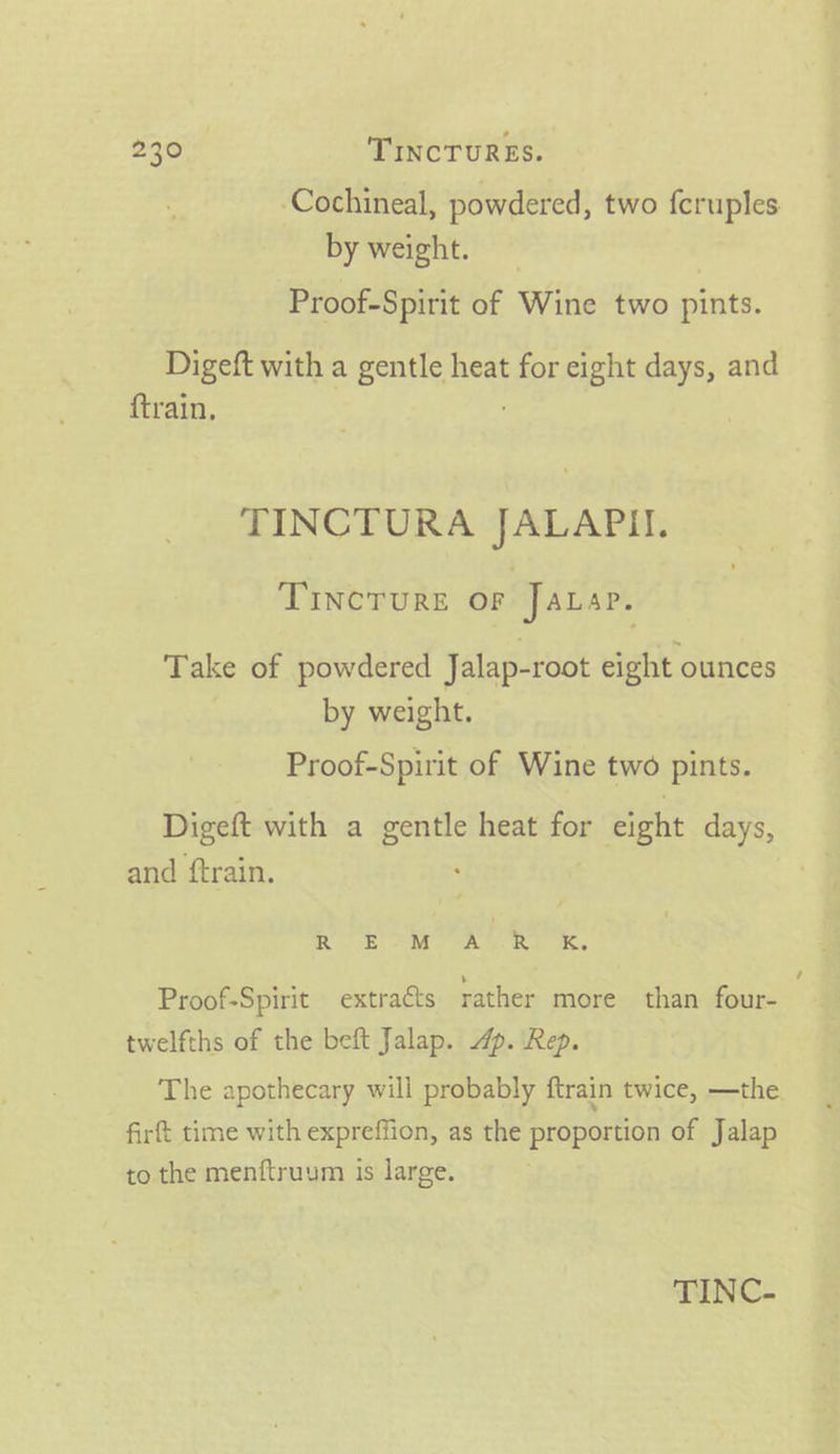 -Cochineal, powdered, two fcruples by weight. Proof-Spirit of Wine two pints. Digeft with a gentle heat for eight days, and {train, TINCTURA JALAPII. TIncTure oF Jauap. Take of powdered Jalap-root eight ounces by weight. Proof-Spirit of Wine two pints. Digeft with a pigs heat for eight days, and ftrain. Re a Proof-Spirit extracts rather more than four- twelfths of the beft Jalap. 4p. Rep. The apothecary will probably ftrain twice, —the. firft time with expreffion, as the proportion of Jalap to the menftruum is large. TINC-