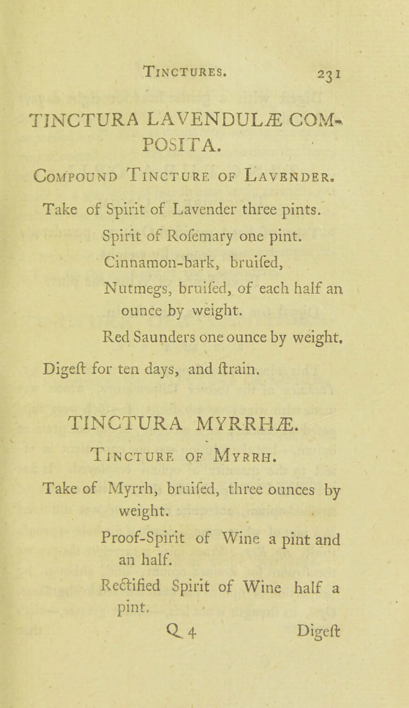 TINCTURA LAVENDUL COMs POSITA. CompounD TincTuRE oF LAVENDER. Take of Spirit of Lavender three pints. Spirit of Rofemary one pint. Cinnamon-bark, bruifed, Nutmegs, bruifed, of each half an ounce by weight. Red Saunders one ounce by weight, Digeft for ten days, and ftrain. TINCTURA MYRRHA. TINCTURE or ‘Myeru. Take of Myrrh, bruifed, three’ ounces xe weight. Proof-Spirit of Wine a silt and an half. Rectified Spirit of Wine half a pint. Q4 Digeft