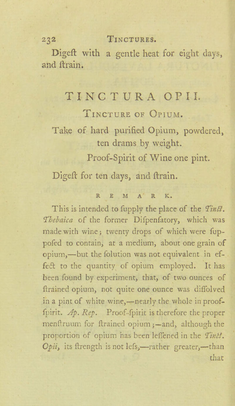 Digeft with a gentle heat for eight days, and ftrain. aah NPG. EU RA) 0, Pall, TINCTURE OF OPIUM. ~ Take of hard purified Opium, powdered, ten drams by weight. Proof-Spirit of Wine one pint. Digeft for ten days, and ftrain. | Rte AR Ke This is intended to fupply the place of the Tinf. Thebaica of the former Difpenfatory, which was made with wine; twenty drops of which were fup- — pofed to contain, at a medium, about one grain of opium,—but the folution was not equivalent in ef-. fe&amp; to the quantity of opium employed. It has been found by experiment, that, of two ounces of {trained opium, not quite one ounce was diffolved ina pint of white wine,—nearly the whole in proof- — fpirit. 4p. Rep. Proof-{pirit is therefore the proper menftruum for ftrained opium ;—and, although the proportion of opium has been leffened in the Tinéf. Opii, its ftrength 1s not lefs,—rather ereater,—than that