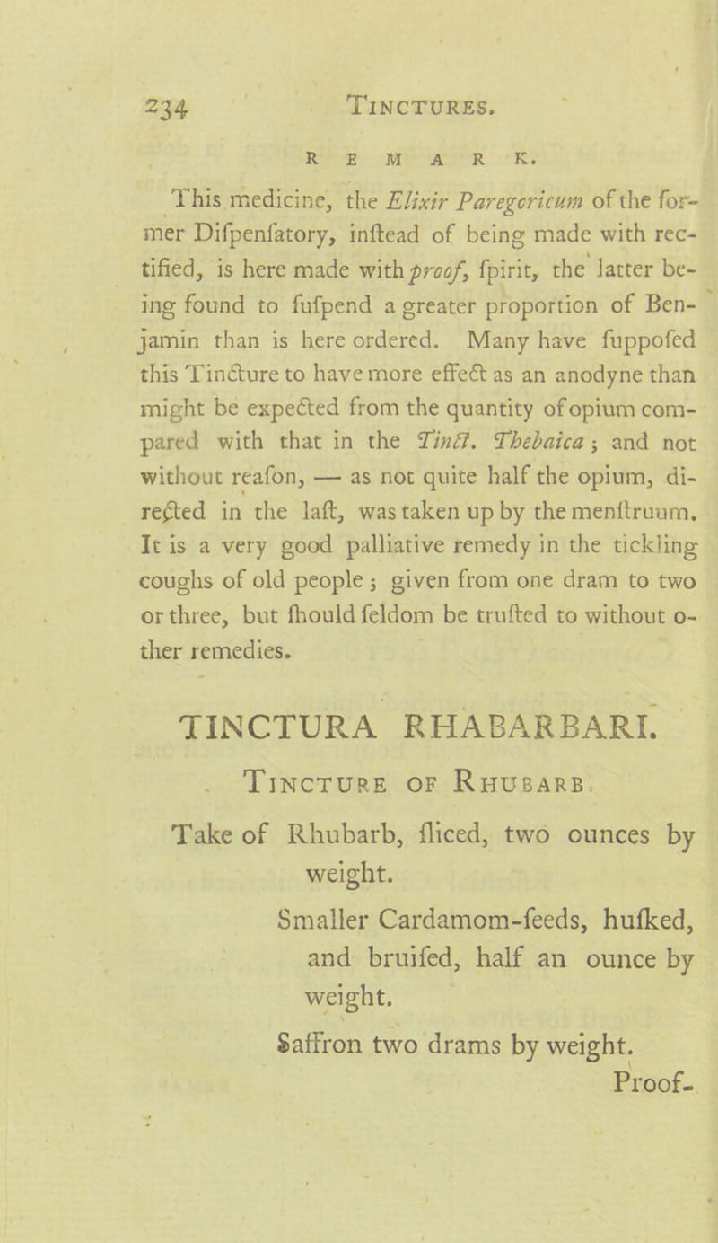 Mm og, Sa This medicine, the Elixir Paregericum of the for~ mer Difpenfatory, inftead of being made with rec- tified, is here made with proof, fpirit, the latter be- ing found to fufpend a greater proportion of Ben- — jamin than is here ordered. Many have fuppofed this Tincture to have more effect as an anodyne than might be expected from the quantity of opium com- pared with that in the Tin. Thebaica; and not without reafon, — as not quite half the opium, di- rected in the laft, wastaken up by the men{truum., It is a very good palliative remedy in the tickling coughs of old people; given from one dram to two orthree, but fhould feldom be trufted to without o- ther remedies. TINCTURA RHABARBARI. TiIncTuRE OF Ruusars. Take of Rhubarb, fliced, two ounces by weight. Smaller Cardamom-feeds, hufked, and bruifed, half an ounce by — weight. Saffron two drams by weight. Proof-.