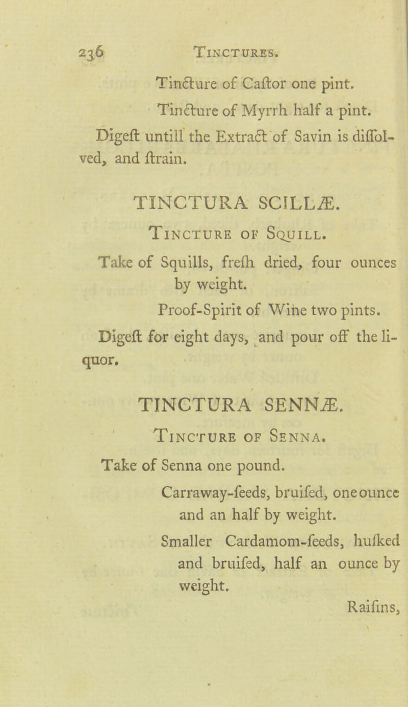 Tincture of Caftor one pint. Tinéture of Myrrh half a pint. Digeft untill the Extract of Savin is diffol- ved, and ftrain. TINCTURA SCILLZA. TINCTURE OF SQUILL. Take of Squills, frefh dried, four ounces by weight. Proof-Spirit of Wine two pints. Digeft for eight days, and pour off the li- quor. | TINCTURA SENNZ. ‘TINCTURE OF SENNA. Take of Senna one pound. Carraway-feeds, bruifed, oneounce and an half by weight. Smaller Cardamom-feeds, hufked and bruifed, half an ounce by weight. Raifins,