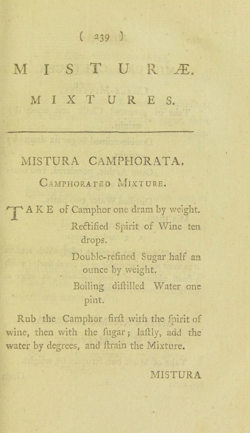 Moros TD RO, MIXTURES - MISTURA- CAMPHORATA. CAMPHORATED, MIXTURE. T! AK B of Gabholior one dram by weight. Rettified Spirit of Wine ten . drops. Double-refined Sugar half an ounce by weight. Boiling diftilled Water one - *~pint. Rub the Camphor -firft with the fpirit of wine, then with the fugar ; laftly, add the water by degrees, and ftrain the Mixture.
