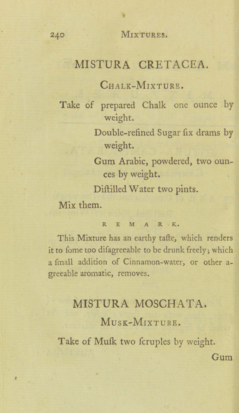’ 240 MixTuREs, MISTURA CRETACEA, Cuarx-Mixture. Take of prepared Chalk one ounce by weight. Double-refined Sugar fix drams by weight. | Gum Arabic, powdered, two oun- ces by weight. Diftilled Water two pints. Mix them. Ri £) Mis eR K. This Mixture has an earthy tafte, which renders. it to fome too difagreeable to be drunk freely; which a fmall addition of Cinnamon-water, or other a- greeable aromatic, removes. MISTURA MOSCHATA, Musx-MIxTwurRe. Take of Mufk two fcruples by weight. Gum