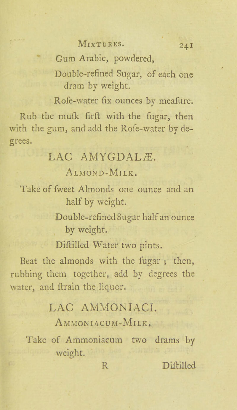 ~ Gum Arabic, powdered, Double-refined Sugar, of each one dram by weight. Rofe-water fix ounces by meafure. Rub the mufk firft with the fugar, then with the gum, and add the Rofe-water by de- grees. | EAC AMYGDALZ:. ALMOND-MILK. Take of {weet Almonds one ounce and an half by weight. Double-refined Sugar half an ounce by weight. Diftilled Water two pints. Beat the almonds with the fugar; then, rubbing them together, add by degrees the water, and ftrain the liquor. LAC AMMONIACI. Am™MontiacuM-MILk,. Take of Ammoniacum two drams by weight, — | R Difttilled