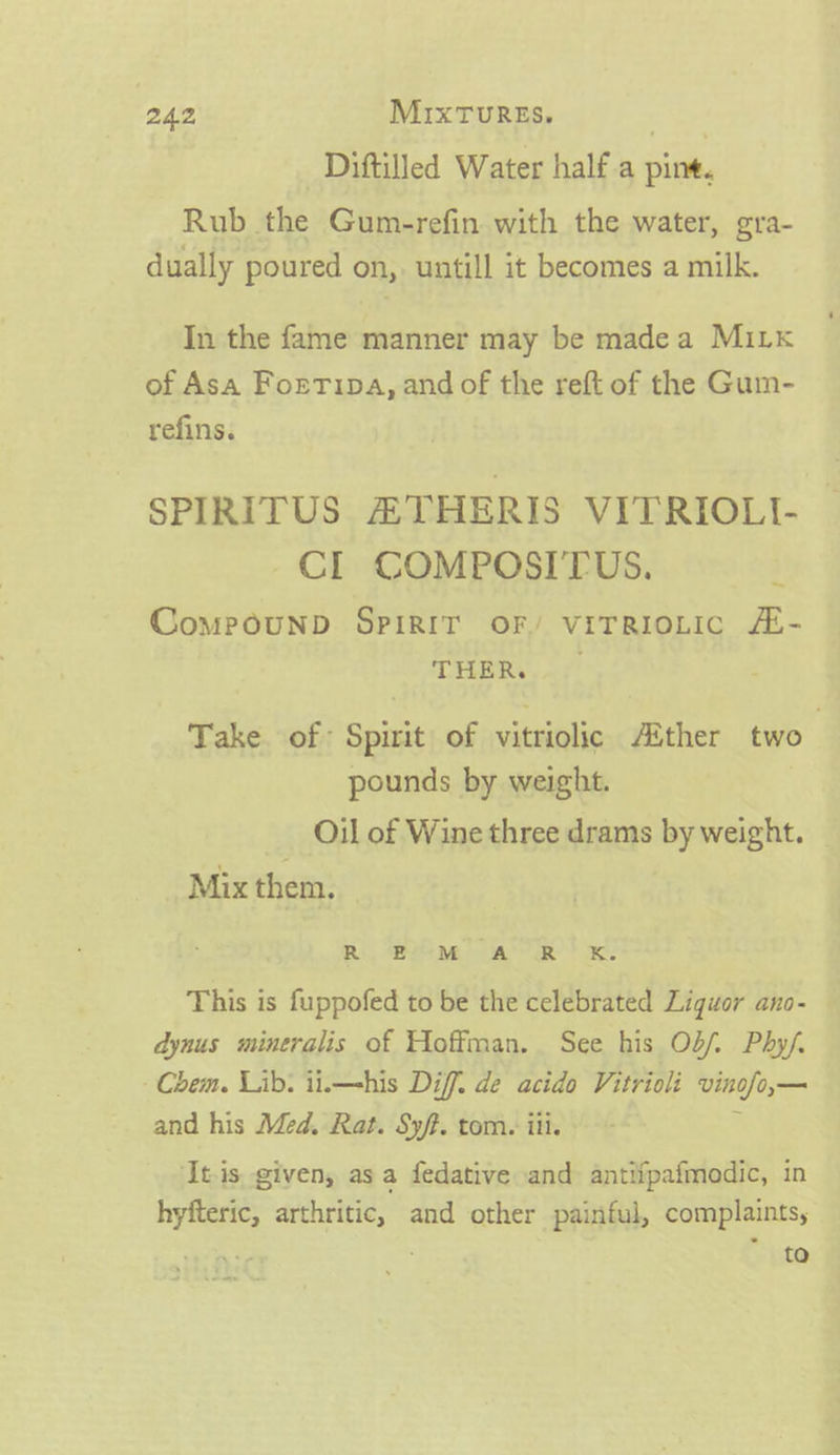Diftilled Water half a pine. Rub the Gum-refin with the water, gra- dually poured on, untill it becomes a milk. In the fame manner may be madea MiLk of Asa Fortipa, and of the reft of the Gum- refins. SPIRITUS ETHERIS VITRIOLL CL COMPOSI'TUS. CompPpounD SPIRIT OF/ VITRIOLIC /- THER, Take. of: Spirit of vitriolic Ather two pounds by weight. Oil of Wine three drams by weight. _ Mix them. Ri, A ae a aR? oe: This is fuppofed to be the celebrated Liquor ano- dynus mineralis of Hoffman. See his Ob/f. Phy/. Chem. Lib. it.—his Diff. de acido Vitrioli vinofo,— and his Med. Rat. Sy/f. tom. iii. : ‘Itis given, asa fedative and antiipafmodic, in hyfteric, arthritic, and other painful, complaints, | | to