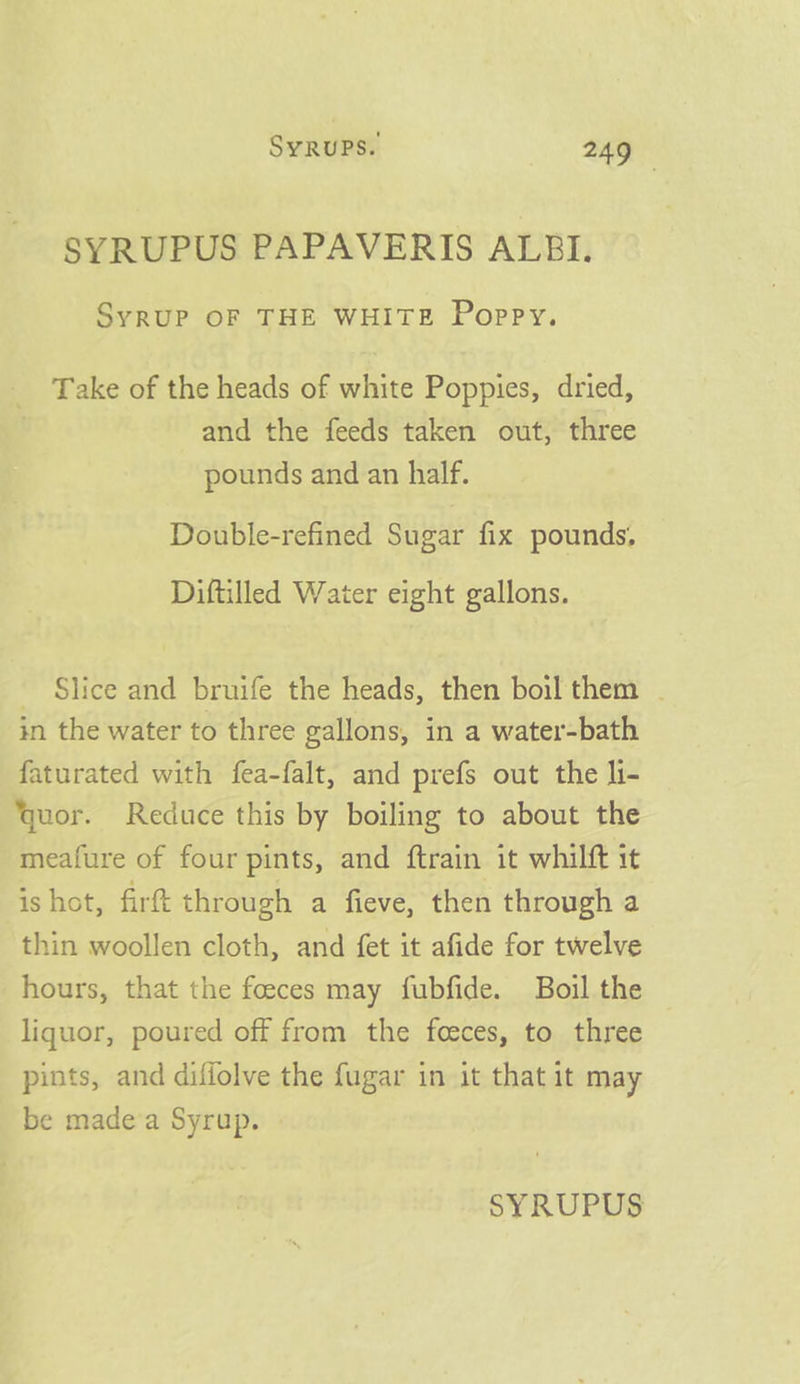 SYRUPUS PAPAVERIS ALBI. SyrUP OF THE WHITE Poppy. Take of the heads of white Poppies, dried, and the feeds taken out, three pounds and an half. Double-refined Sugar fix pounds, Diftilled Water eight gallons. - Slice and bruife the heads, then boil them . in the water to three gallons, in a water-bath faturated with fea-falt, and prefs out the li- uor. Reduce this by boiling to about the meafure of four pints, and ftrain it whilft it is hot, firt through a fieve, then through a thin woollen cloth, and fet it afide for twelve hours, that the foeces may fubfide. Boil the liquor, poured off from the feeces, to three pints, and diffolve the fugar in it that it may be made'a Syrup.