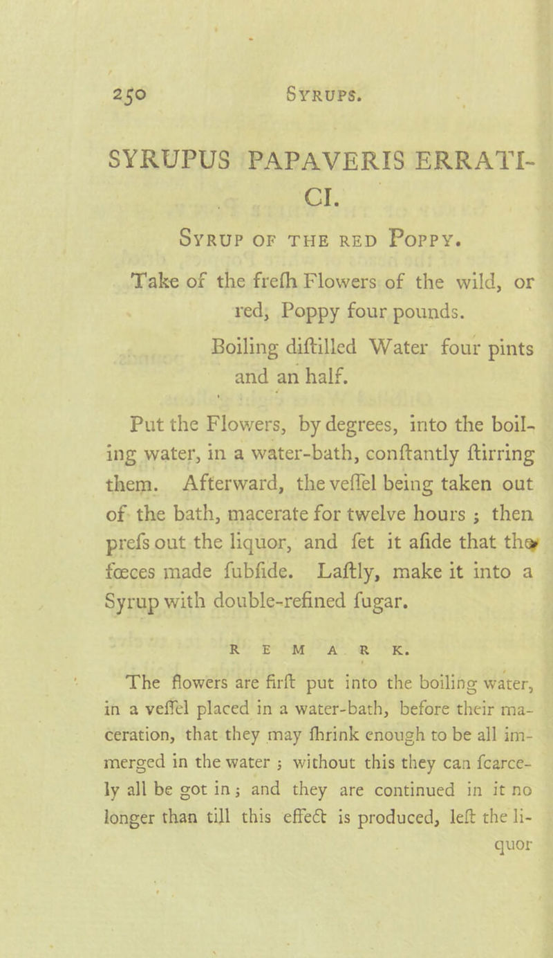 SYRUPUS PAPAVERIS ERRATI- 2) eet SYRUP OF THE RED Poppy. Take of the frefh Flowers of the wild, or red; Poppy four pounds. Boiling diftilled Water four pints and an half. Put the Flowers, by degrees, into the boil- ing water, in a water-bath, conftantly ftirring them. Afterward, the veflel being taken out of: the bath, macerate for twelve hours ; then prefs out the liquor, and fet it afide that the foeces made fubfide. Laftly, make it into a Syrup with double-refined fugar. oe) eee A ee Pee The flowers are firft put into the boiling water, in a veffel placed in a water-bath, before their ma- ceration, that they may fhrink enough to be all im- merged in the water ; without this they can fcarce- ly all be got in; and they are continued in it no longer than till this effect is produced, left the li- quor