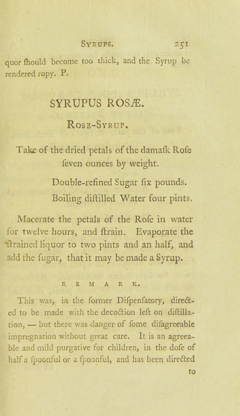 -quor fhould become too thick, and the. Syrup be rendered ropy. P. SYRUPUS ROSZ. Rosz-Syrue. Take of the dried petals of the damafk Rofe feven ounces by weight. Double-refined Sugar fix pounds. Boiling diftilled Water four pints. Macerate the petals of the Rofe in water for twelve hours, and ftrain. Evaporate the ‘trained liquor to two pints and an half, and add the fugar, that it may be made a Syrup. Row Ee Mot AUS VR | «Ks This was, in the former Difpenfatory, direét- ed to be made with the decoétion left on diftilla- tion, — but there was danger of fome difagreeable impregnation without great care, It is an agreea- ble and mild purgative for children, in the dofe of half a fpoonful or a fpoonful, and has been directed to