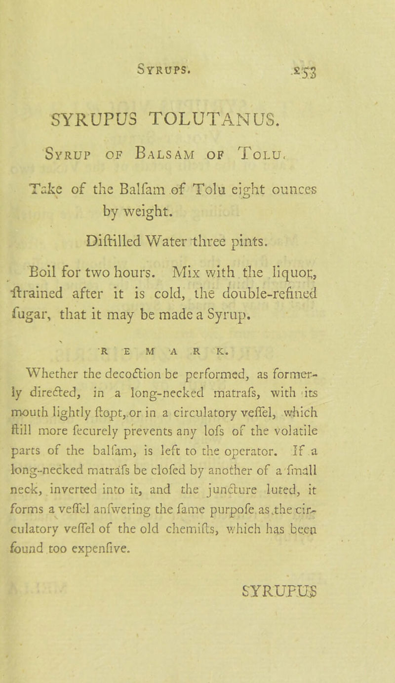 SYRUPUS TOLUTANUS, Syrup or BaLsAM oF Totu. Take of the Balfam of Tolu eight ounces by weight. Diftilled Water three pints. _ Boil for two hours. Mix with the liquor, {trained after it is cold, the double-refined fugar, that it may be madea Syrup. “REE Ey [eM A CR ECKL Whether the deco¢tion be performed, as former- fy directed, in a long-necked matrafs, with ‘its mouth lightly ftept,.or in a circulatory veffel, which ftill more fecurely prevents any lofs of the volatile parts of the balfam, is left to the operator. If.a long-necked matrafs be clofed by another of a‘fmall neck, inverted into it, and the juncture luted, it forms a veffel anfwering the fame purpofe.as the cir- culatory veffel of the old chemifts, which has been found too expenfive.