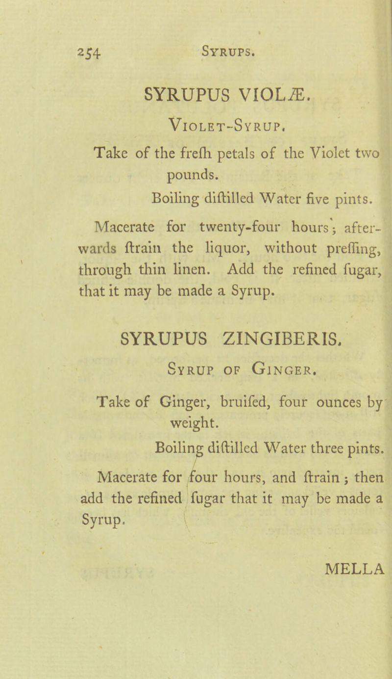 SYRUPUS VIOLE. _ -Vioier-Syrup. Take of the freth petals of the Violet two pounds. . Boiling diftilled Water five pints. Macerate for twenty-four hours; after-— wards ftrain the liquor, without preffing, — through thin linen. Add the refined fugar, © that it may be made a Syrup. ; SYRUPUS ZINGIBERIS. SyRUP OF GINGER. Take of Ginger, bruifed, four ounces by. weight. | Boiling diftilled Water three pints. ; [ Macerate for four hours, and ftrain ; then. add the refined fugar that it may be made a Syrup. | MELLA