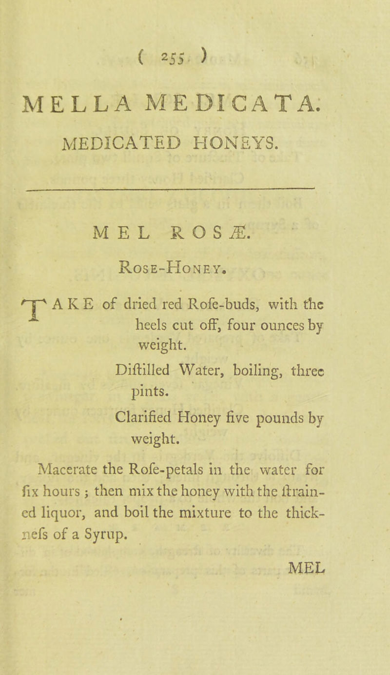 26840) MELLA MEDICATA: MEDICATED HONEYS. MEE -R' Os 2 Rosz-Honey. PP AKE of dried red Rofe-buds, with the heels cut off, four ounces by weight. Diftilled Water, boiling, three pints... Clarified Honey five pounds by weight. Macerate the Rofe-petals in the water for fix hours ; then mix the honey with the ftrain- ed liquor, and boil the mixture to the thick- nefs of a Syrup. © MEL