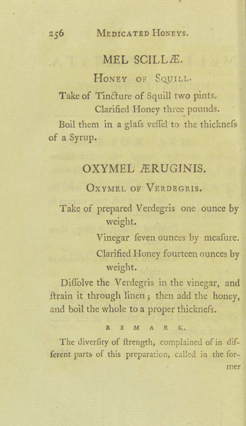 MEL SCILL&amp;. Honey or SqQuiyu. Take of Tincture of Squill two pints. Clarified Honey three pounds. Boil them in a glafs veffel to the thicknefs of a Syrup. OXYMEL ARUGINIS. OxyMEL or VERDEGRIS. Take of prepared Verdegris one ounce by weight. Vinegar feven ounces by meafure. Clarified Honey fourteen ounces by weight. . Diffolve the Verdegris in the vinegar, and ftrain it through linen ; then add the honey, and boil the whole toa proper thicknefs. RO SES Mi) Ay an a, The diverfity of ftrength, complained of in dif- ferent parts of this preparation, called in the for- mer
