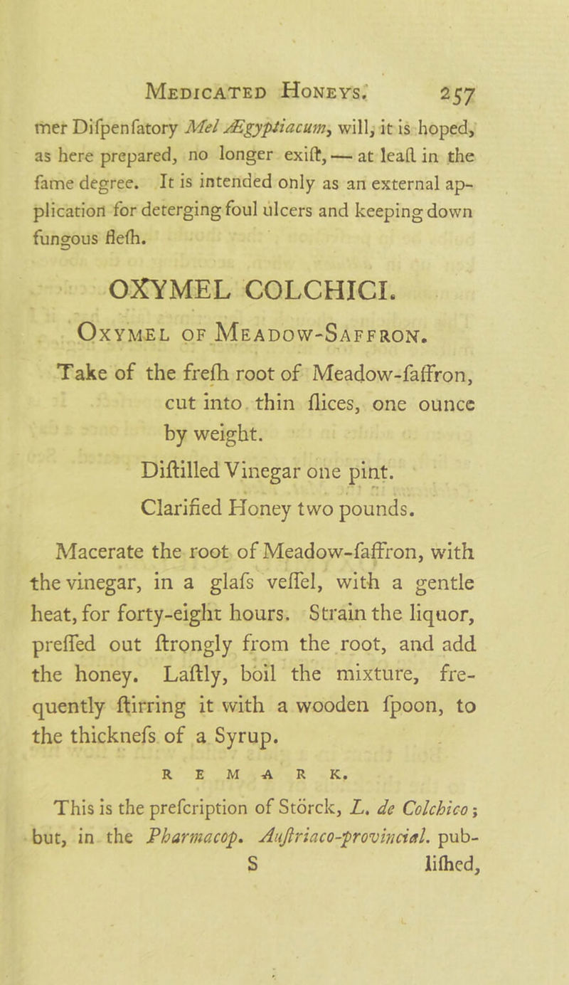 mer Difpenfatory Me/ Algyptiacum, will; itis:hoped, as here prepared, no longer exift, — at leafl in the fame degree. It is intended only as an external ap- plication for deterging foul ulcers and keeping down fungous flefh. . OXYMEL COLCHICI. /OxyMEL OF Meavow- SAFFRON. Take of the frefh root 66 Meadow-faffron, cut into. thin flices, one ounce by weight. - Diftilled Vinegar one pint. Clarified Honey two pounds. Macerate the root, of Meadow-faffron, with the vinegar, in a glafs veffel, with a gentle heat, for forty-eight hours, Strain the liquor, preffed out ftrongly from the root, and add the honey. Laftly, boil the mixture, fre- quently ftirring it with a wooden fpoon, to the thicknefs. of a Syrup. RB eda eR .K, This is the prefcription of Storck, L, de Colchico; -but, in. the Pharmacop. Auftriaco-provincial. pub- 5 lithed,