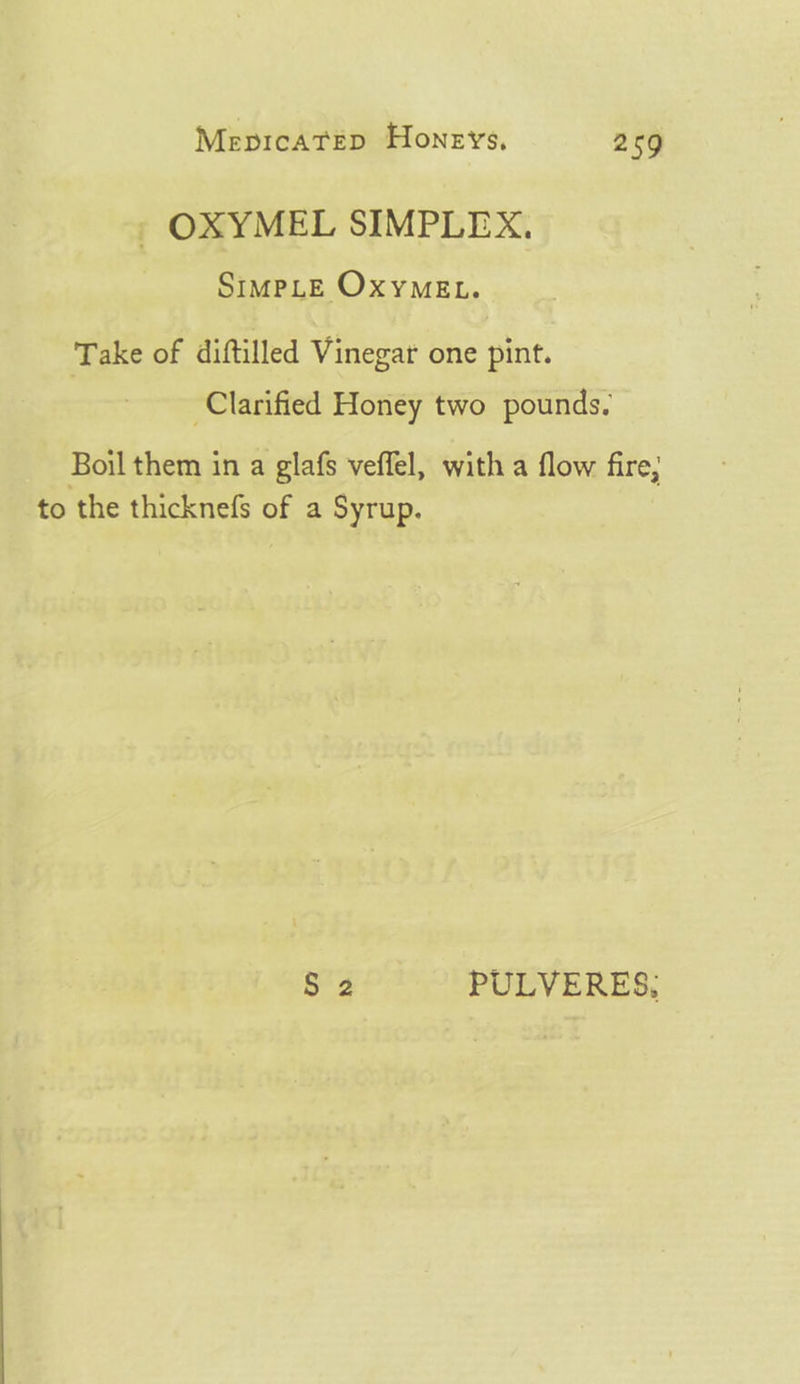 » OXYMEL SIMPLEX. SIMPLE OxyMEL. Take of diftilled Vinegar one pint. Clarified Honey two pounds. Boil them in a glafs veffel, with a flow fire, to the thicknefs of a Syrup. 53 PULVERES,