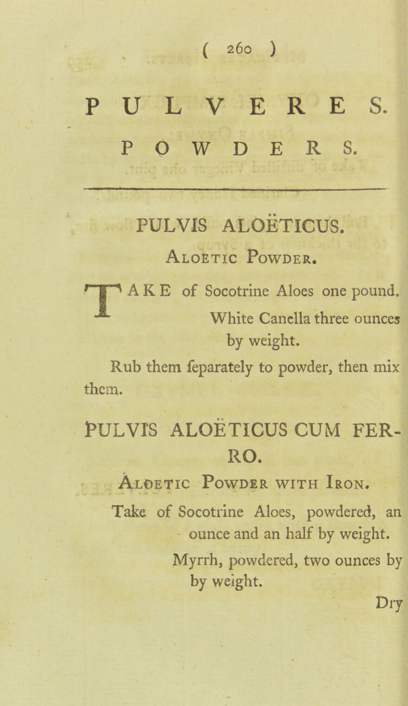 P UFaINY Ip RO F &lt;s. Or &gt; eR.’ 6. - PULVIS ALOETICUS. Axtoetic Powper. ! AKE of Socotrine Aloes one pound, White Canella three ounces by weight. Rub them feparately to powder, then mix them. | -PULVIS ALOETICUS CUM FER- RO. _.. Avoetic Powpgr witH Iron. — Take of Socotrine Aloes, powdered, an - ounce and an half by weight. Myrrh, powdered, two ounces by by weight. | Dry